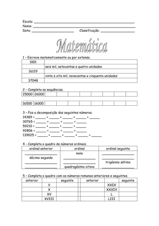 Escola: __________________________________________________
Nome: ___________________________________________________
Data: _____________________    Classificação: _________________




1 – Escreve matematicamente ou por extenso.
      1001
               seis mil, setecentas e quatro unidades
     16129
               vinte e oito mil, novecentas e cinquenta unidades
    37048

2 – Completa as sequências.
25000 26000

16500 16000

3 – Faz a decomposição dos seguintes números.
14389 = _____ + _____ + _____ + _____ + _____
30765 = _____ + _____ + _____ + _____
59210 = _____ + _____ + _____ + _____
92806 = _____ + _____ + _____ + _____
139025 = _____ + _____ + _____ + _____ + _____

4 - Completa o quadro de números ordinais.
     ordinal anterior             ordinal              ordinal seguinte
 ________________                  nono              ________________
     décimo segundo        ________________          ________________
 ________________          ________________            trigésimo sétimo
 ________________           quadragésimo oitavo      ________________

5 – Completa o quadro com os números romanos anteriores e seguintes.
  anterior               seguinte       anterior                seguinte
                 V                                    XXIX
                 X                                   XXXIV
                XV                                      L
              XVIII                                   LIII
 