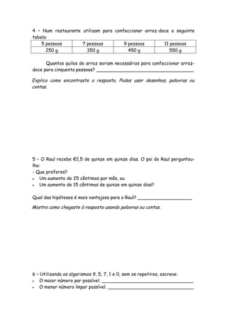 4 – Num restaurante utilizam para confeccionar arroz-doce a seguinte
tabela:
    5 pessoas       7 pessoas         9 pessoas        11 pessoas
      250 g           350 g             450 g             550 g

      Quantos quilos de arroz seriam necessários para confeccionar arroz-
doce para cinquenta pessoas? __________________________________

Explica como encontraste a resposta. Podes usar desenhos, palavras ou
contas.




5 – O Raul recebe €2,5 de quinze em quinze dias. O pai do Raul perguntou-
lhe:
- Que preferes?
  Um aumento de 25 cêntimos por mês, ou
  Um aumento de 15 cêntimos de quinze em quinze dias?

Qual das hipóteses é mais vantajosa para o Raul? ___________________

Mostra como chegaste à resposta usando palavras ou contas.




6 – Utilizando os algarismos 9, 5, 7, 1 e 0, sem os repetires, escreve:
  O maior número par possível. ________________________________
  O menor número ímpar possível. ______________________________
 