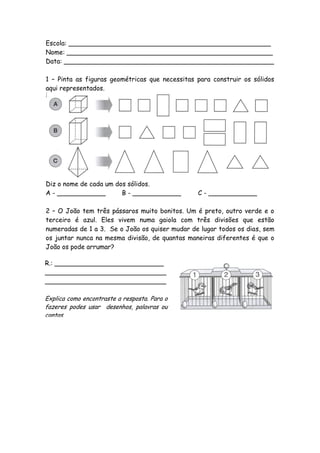 Escola: __________________________________________________
Nome: ___________________________________________________
Data: ____________________________________________________

1 – Pinta as figuras geométricas que necessitas para construir os sólidos
aqui representados.




Diz o nome de cada um dos sólidos.
A - ____________        B - ____________        C - ____________

2 – O João tem três pássaros muito bonitos. Um é preto, outro verde e o
terceiro é azul. Eles vivem numa gaiola com três divisões que estão
numeradas de 1 a 3. Se o João os quiser mudar de lugar todos os dias, sem
os juntar nunca na mesma divisão, de quantas maneiras diferentes é que o
João os pode arrumar?

R.: ___________________________
______________________________
______________________________

Explica como encontraste a resposta. Para o
fazeres podes usar desenhos, palavras ou
contas.
 