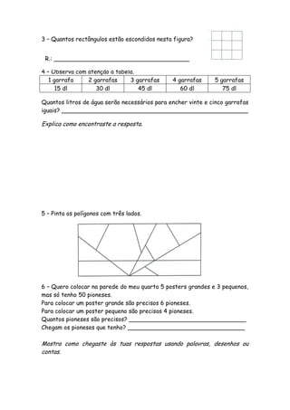 3 – Quantos rectângulos estão escondidos nesta figura?


 R.: _____________________________________

4 – Observa com atenção a tabela.
   1 garrafa    2 garrafas     3 garrafas      4 garrafas     5 garrafas
      15 dl        30 dl          45 dl           60 dl          75 dl

Quantos litros de água serão necessários para encher vinte e cinco garrafas
iguais? ___________________________________________________

Explica como encontraste a resposta.




5 – Pinta os polígonos com três lados.




6 – Quero colocar na parede do meu quarto 5 posters grandes e 3 pequenos,
mas só tenho 50 pioneses.
Para colocar um poster grande são precisos 6 pioneses.
Para colocar um poster pequeno são precisos 4 pioneses.
Quantos pioneses são precisos? ________________________________
Chegam os pioneses que tenho? ________________________________

Mostra como chegaste às tuas respostas usando palavras, desenhos ou
contas.
 