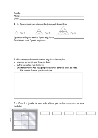 Escola: __________________________________________________
Nome: ___________________________________________________
Data: ____________________________________________________

1 – As figuras mostram a formação de um padrão contínuo.




Quantos triângulos teria a figura seguinte? ________________________
Desenha as duas figuras seguintes.




2 – Faz um mapa de acordo com as seguintes instruções:
  uma rua perpendicular à rua da Rosa;
  outra paralela à rua do Cravo;
  uma terceira que não seja perpendicular ou paralela à rua da Rosa.
      Põe o nome às ruas que desenhares.




3 – Esta é a janela de uma sala. Coloca por ordem crescente as suas
medidas.
 