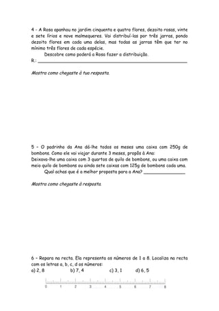 4 - A Rosa apanhou no jardim cinquenta e quatro flores, dezoito rosas, vinte
e sete lírios e nove malmequeres. Vai distribuí-las por três jarras, pondo
dezoito flores em cada uma delas, mas todas as jarras têm que ter no
mínimo três flores de cada espécie.
      Descobre como poderá a Rosa fazer a distribuição.
R.: ______________________________________________________

Mostra como chegaste à tua resposta.




5 – O padrinho da Ana dá-lhe todos os meses uma caixa com 250g de
bombons. Como ele vai viajar durante 3 meses, propôs à Ana:
Deixava-lhe uma caixa com 3 quartos de quilo de bombons, ou uma caixa com
meio quilo de bombons ou ainda sete caixas com 125g de bombons cada uma.
      Qual achas que é a melhor proposta para a Ana? _______________

Mostra como chegaste à resposta.




6 – Repara na recta. Ela representa os números de 1 a 8. Localiza na recta
com os letras a, b, c, d os números:
a) 2, 8             b) 7, 4          c) 3, 1    d) 6, 5
 