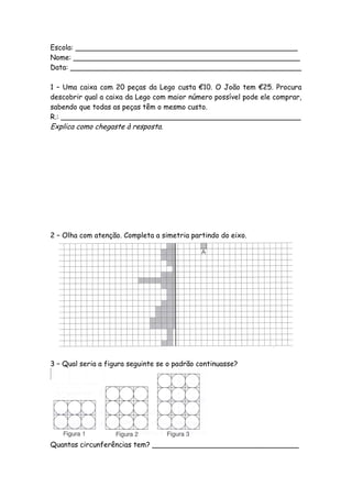 Escola: __________________________________________________
Nome: ___________________________________________________
Data: ____________________________________________________

1 – Uma caixa com 20 peças da Lego custa €10. O João tem €25. Procura
descobrir qual a caixa da Lego com maior número possível pode ele comprar,
sabendo que todas as peças têm o mesmo custo.
R.: ______________________________________________________
Explica como chegaste à resposta.




2 – Olha com atenção. Completa a simetria partindo do eixo.




3 – Qual seria a figura seguinte se o padrão continuasse?




Quantas circunferências tem? _________________________________
 