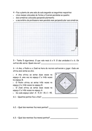 4 – Faz a planta de uma sala de aula segundo os seguintes requisitos:
  cinco mesas colocadas de forma a ficarem paralelas ao quadro;
  dois armários colocados perpendicularmente;
  a secretária da professora nem paralela nem perpendicular aos armários.




5 – Tenho 5 algarismos. O que vale mais é o 9. O das unidades é o 6. Os
outros são zeros. Quem sou eu? ________________________________

6 – A Ana, o Pedro e o José na hora do recreio estiveram a jogar. Cada um
atirou seis setas ao alvo.

  A Ana atirou as setas duas vezes no
espaço A, uma vez no espaço C e três vezes
no espaço B.
  O Pedro atirou as setas três vezes no
espaço A e três vezes no espaço B.
  O José atirou as setas duas vezes no
espaço C e três vezes no espaço A.
  Se cada espaço valer: A – 5; B – 15; C – 45.

6.1. – Quantos pontos fez a Ana? _______________________________




6.2. – Qual dos meninos fez mais pontos? _________________________




6.3. – Qual dos meninos fez menos pontos? ________________________
 
