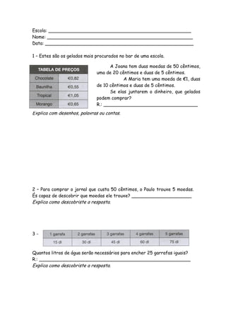 Escola: __________________________________________________
Nome: ___________________________________________________
Data: ____________________________________________________

1 – Estes são os gelados mais procurados no bar de uma escola.

                                    A Joana tem duas moedas de 50 cêntimos,
                              uma de 20 cêntimos e duas de 5 cêntimos.
                                          A Maria tem uma moeda de €1, duas
                              de 10 cêntimos e duas de 5 cêntimos.
                                    Se elas juntarem o dinheiro, que gelados
                              podem comprar?
                              R.: _________________________________
Explica com desenhos, palavras ou contas.




2 – Para comprar o jornal que custa 50 cêntimos, o Paulo trouxe 5 moedas.
És capaz de descobrir que moedas ele trouxe? _____________________
Explica como descobriste a resposta.




3-



Quantos litros de água serão necessários para encher 25 garrafas iguais?
R.: _____________________________________________________
Explica como descobriste a resposta.
 