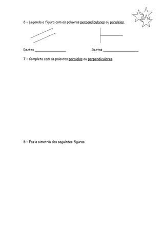 6 – Legenda a figura com as palavras perpendiculares ou paralelas.




Rectas _______________                      Rectas _________________

7 – Completa com as palavras paralelas ou perpendiculares.




8 – Faz a simetria das seguintes figuras.
 