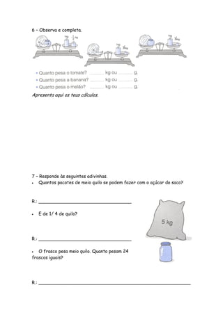 6 – Observa e completa.




Apresenta aqui os teus cálculos.




7 – Responde às seguintes adivinhas.
  Quantos pacotes de meio quilo se podem fazer com o açúcar do saco?



R.: _________________________________

   E de 1/ 4 de quilo?




R.: _________________________________

  O frasco pesa meio quilo. Quanto pesam 24
frascos iguais?




R.: ______________________________________________________
 