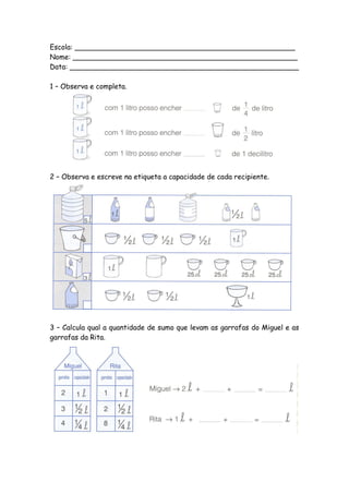 Escola: __________________________________________________
Nome: ___________________________________________________
Data: ____________________________________________________

1 – Observa e completa.




2 – Observa e escreve na etiqueta a capacidade de cada recipiente.




3 – Calcula qual a quantidade de sumo que levam as garrafas do Miguel e as
garrafas da Rita.
 