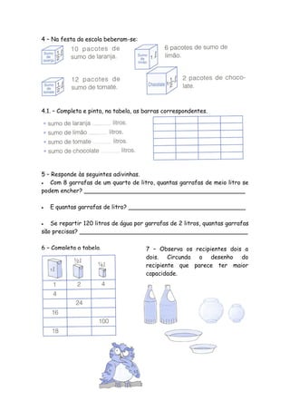 4 – Na festa da escola beberam-se:




4.1. – Completa e pinta, na tabela, as barras correspondentes.




5 – Responde às seguintes adivinhas.
  Com 8 garrafas de um quarto de litro, quantas garrafas de meio litro se
podem encher? ____________________________________________

   E quantas garrafas de litro? ________________________________

  Se repartir 120 litros de água por garrafas de 2 litros, quantas garrafas
são precisas? ______________________________________________

6 – Completa a tabela.                 7 – Observa os recipientes dois a
                                       dois. Circunda o desenho do
                                       recipiente que parece ter maior
                                       capacidade.
 