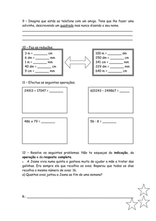 9 – Imagina que estás ao telefone com um amigo. Tens que lhe fazer uma
adivinha, descrevendo um quadrado mas nunca dizendo o seu nome.
________________________________________________________
________________________________________________________
________________________________________________________

10 – Faz as reduções.
 3 m = _______ cm                               100 m = _______ dm
 6 dm = _______ mm                              250 dm = _______ cm
 1 m = _______ mm                               341 cm = _______ mm
 40 dm = _______ cm                             229 dm = _______ mm
 9 cm = _______ mm                              640 m = _______ cm


11 – Efectua as seguintes operações.

 24913 + 17047 = _______                     601243 – 249867 = _____




 486 x 79 = _______                          56 : 8 = _______




12 – Resolve os seguintes problemas. Não te esqueças da indicação, da
operação e da resposta completa.
   A Joana vivia numa quinta e gostava muito de ajudar a mãe a tratar das
galinhas. Era sempre ela que recolhia os ovos. Reparou que todos os dias
recolhia o mesmo número de ovos: 16.
a) Quantos ovos juntou a Joana ao fim de uma semana?




R.: ______________________________________________________
 