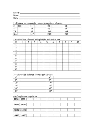 Escola: __________________________________________________
Nome: ___________________________________________________
Data: ____________________________________________________

1 – Escreve em numeração romana os seguintes números.
3     III         14                25                58
12                32                46                67
79                98                100               104
126               147               235               294

2 – Preenche a tábua da multiplicação e estuda-a bem.
  X      1      2      3      4      5      6      7    8   9   10
   1
   2
   3
   4
   5
   6
   7
   8
   9
  10

3 – Escreve os números ordinais por extenso.
  1º                                    4º
  8º                                    9º
 12º                                   17º
 23º                                   26º
 35º                                   33º
 41º                                   48º

4 – Completa as sequências.
 1230 1330

2450    2400

20120 21220

33470 33475
 