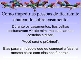 Como impedir as pessoas de ficarem te
chateando sobre casamento
Durante os casamentos, tias velhas
costumavam vir até mim, me cutucar nas
costelas e dizer:
"Você será o próximo!".
Elas pararam depois que eu comecei a fazer a
mesma coisa com elas nos funerais.
 