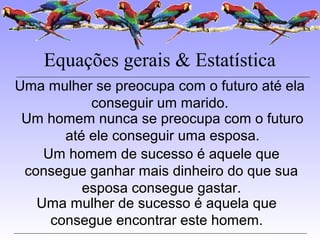 Equações gerais & Estatística
Uma mulher se preocupa com o futuro até ela
conseguir um marido.
Um homem nunca se preocupa com o futuro
até ele conseguir uma esposa.
Um homem de sucesso é aquele que
consegue ganhar mais dinheiro do que sua
esposa consegue gastar.
Uma mulher de sucesso é aquela que
consegue encontrar este homem.
 