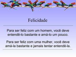 Felicidade
Para ser feliz com um homem, você deve
entendê-lo bastante e amá-lo um pouco.
Para ser feliz com uma mulher, você deve
amá-la bastante e jamais tentar entendê-la.
 