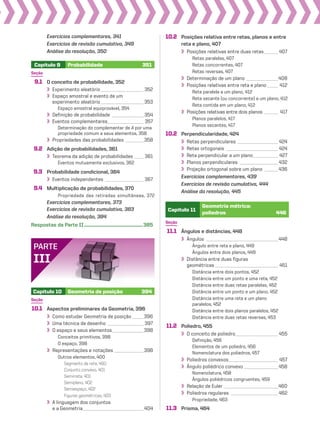 Capítulo 9 Probabilidade 351
Seção
9.1 O conceito de probabilidade, 352
Experimento aleatório___________________ 352
Espaço amostral e evento de um
experimento aleatório___________________ 353
Espaço amostral equiprovável, 354
Definição de probabilidade ______________ 354
Eventos complementares________________ 357
Determinação do complementar de A por uma
propriedade comum a seus elementos, 358
Propriedades das probabilidades ________358
9.2 Adição de probabilidades, 361
Teorema da adição de probabilidades ____ 361
Eventos mutuamente exclusivos, 362
9.3 Probabilidade condicional, 364
Eventos independentes _________________ 367
9.4 Multiplicação de probabilidades, 370
Propriedade das retiradas simultâneas, 372
Exercícios complementares, 373
Exercícios de revisão cumulativa, 383
Análise da resolução, 384
Respostas da Parte II.....................................................385
Exercícios complementares, 341
Exercícios de revisão cumulativa, 349
Análise da resolução, 350
Capítulo 10 Geometria de posição 394
Seção
10.1 Aspectos preliminares da Geometria, 396
Como estudar Geometria de posição _____396
Uma técnica de desenho ________________ 397
O espaço e seus elementos______________398
Conceitos primitivos, 398
O espaço, 398
Representações e notações _____________398
Outros elementos, 400
Segmento de reta, 400
Conjunto convexo, 401
Semirreta, 401
Semiplano, 402
Semiespaço, 402
Figuras geométricas, 403
A linguagem dos conjuntos
e a Geometria___________________________404
PARTE
III
10.2 Posições relativa entre retas, planos e entre
reta e plano, 407
Posições relativas entre duas retas ______ 407
Retas paralelas, 407
Retas concorrentes, 407
Retas reversas, 407
Determinação de um plano ______________408
Posições relativas entre reta e plano_____ 412
Reta paralela a um plano, 412
Reta secante (ou concorrente) a um plano, 412
Reta contida em um plano, 412
Posições relativas entre dois planos ______ 417
Planos paralelos, 417
Planos secantes, 417
10.2 Perpendicularidade, 424
Retas perpendiculares __________________ 424
Retas ortogonais _______________________ 424
Reta perpendicular a um plano___________ 427
Planos perpendiculares _________________ 432
Projeção ortogonal sobre um plano ______436
Exercícios complementares, 439
Exercícios de revisão cumulativa, 444
Análise da resolução, 445
Capítulo 11
Geometria métrica:
poliedros 446
Seção
11.1 Ângulos e distâncias, 448
Ângulos ________________________________448
Ângulo entre reta e plano, 449
Ângulos entre dois planos, 449
Distância entre duas figuras
geométricas ____________________________ 451
Distância entre dois pontos, 452
Distância entre um ponto e uma reta, 452
Distância entre duas retas paralelas, 452
Distância entre um ponto e um plano, 452
Distância entre uma reta e um plano
paralelos, 452
Distância entre dois planos paralelos, 452
Distância entre duas retas reversas, 453
11.2 Poliedro, 455
O conceito de poliedro___________________ 455
Definição, 456
Elementos de um poliedro, 456
Nomenclatura dos poliedros, 457
Poliedros convexos______________________ 457
Ângulo poliédrico convexo _______________458
Nomenclatura, 458
Ângulos poliédricos congruentes, 459
Relação de Euler ________________________460
Poliedros regulares _____________________ 462
Propriedade, 463
11.3 Prisma, 464
V2_P1_INICIAIS.indd 9 10/09/10 11:13:50
 