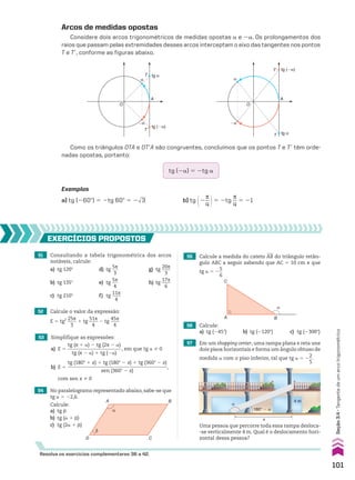 Arcos de medidas opostas
Considere dois arcos trigonométricos de medidas opostas a e 2a. Os prolongamentos dos
raios que passam pelas extremidades desses arcos interceptam o eixo das tangentes nos pontos
T e Te, conforme as figuras abaixo.
α
�α
tg α
tg (�α)
O
A
T
T’
α
�α
tg (�α)
tg α
O
A
T
T’
Como os triângulos OTA e OTeA são congruentes, concluímos que os pontos T e Te têm orde-
nadas opostas, portanto:
tg (2a) 5 2tg a
Exemplos
a) tg (260w) 5 2tg 60w 5 2dll
3 b) tg @2
s
__
4 #5 2tg
s
__
4
5 21
51 Consultando a tabela trigonométrica dos arcos
notáveis, calcule:
a) tg 120w d) tg
5s
___
3
g) tg
20s
____
3
b) tg 135w e) tg
5s
___
4
h) tg
17s
____
6
c) tg 210w f) tg
11s
____
4
56 Calcule:
a) tg (245w) b) tg (2120w) c) tg (2300w)
54 No paralelogramo representado abaixo, sabe-se que
tg a 5 22,6.
Calcule:
a) tg d
b) tg (a 1 d)
c) tg (2a 1 d)
57 Em um shopping center, uma rampa plana e reta une
dois pisos horizontais e forma um ângulo obtuso de
medida a com o piso inferior, tal que tg a 5 2
2
__
5
.
55 Calcule a medida do cateto AB do triângulo retân-
gulo ABC a seguir sabendo que AC 5 10 cm e que
tg a 5 2
5
__
6
52 Calcule o valor da expressão:
E 5 tg2 25s
____
3
1 tg
51s
____
4
2 tg
45s
____
4
53 Simplifique as expressões:
a) E 5
tg (s 1 a) 2 tg (2s 2 a)
______________________
tg (s 2 a) 1 tg (2a)
, em que tg a % 0
b) E 5
tg (180w 1 x) 1 tg (180w 2 x) 1 tg (360w 2 x)
_________________________________________
sen (360w 2 x)
,
com sen x % 0
EXERCÍCIOS pROpOStOS
Resolva os exercícios complementares 36 a 42.
A B
D C
α
β
α
A
C
B
Uma pessoa que percorre toda essa rampa desloca-
-se verticalmente 4 m. Qual é o deslocamento hori-
zontal dessa pessoa?
α
x
180° � α
4 m
101
Seção
3.4
•
Tangente
de
um
arco
trigonométrico
CAP 03.indb 101 02.09.10 09:56:17
 