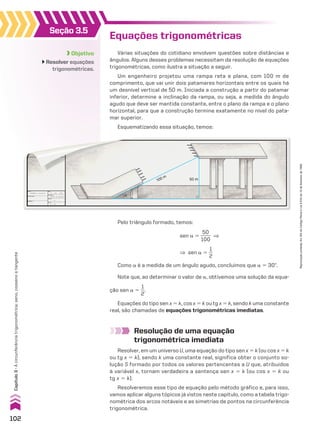 �
50 m
100 m
Equações trigonométricas
Várias situações do cotidiano envolvem questões sobre distâncias e
ângulos. Alguns desses problemas necessitam da resolução de equações
trigonométricas, como ilustra a situação a seguir.
Um engenheiro projetou uma rampa reta e plana, com 100 m de
comprimento, que vai unir dois patamares horizontais entre os quais há
um desnível vertical de 50 m. Iniciada a construção a partir do patamar
inferior, determine a inclinação da rampa, ou seja, a medida do ângulo
agudo que deve ser mantida constante, entre o plano da rampa e o plano
horizontal, para que a construção termine exatamente no nível do pata-
mar superior.
Esquematizando essa situação, temos:
Pelo triângulo formado, temos:
Resolução de uma equação
trigonométrica imediata
Resolver, em um universo U, uma equação do tipo sen x 5 k (ou cos x 5 k
ou tg x 5 k), sendo k uma constante real, significa obter o conjunto so-
lução S formado por todos os valores pertencentes a U que, atribuídos
à variável x, tornam verdadeira a sentença sen x 5 k (ou cos x 5 k ou
tg x 5 k).
Resolveremos esse tipo de equação pelo método gráfico e, para isso,
vamos aplicar alguns tópicos já vistos neste capítulo, como a tabela trigo-
nométrica dos arcos notáveis e as simetrias de pontos na circunferência
trigonométrica.
Objetivo
Resolver equações
trigonométricas.
Seção 3.5
sen a 5
50
____
100
]
] sen a 5
1
__
2
Como a é a medida de um ângulo agudo, concluímos que a 5 30w.
Note que, ao determinar o valor de a, obtivemos uma solução da equa-
ção sen a 5
1
__
2
.
Equações do tipo sen x 5 k, cos x 5 k ou tg x 5 k, sendo k uma constante
real, são chamadas de equações trigonométricas imediatas.
102
Capítulo
3
•
A
circunferência
trigonométrica:
seno,
cosseno
e
tangente
Reprodução
proibida.
Art.184
do
Código
Penal
e
Lei
9.610
de
19
de
fevereiro
de
1998.
CAP 03.indb 102 02.09.10 09:56:17
 