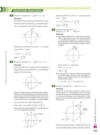 23 Resolver a equação sen x 5
1
__
2
para 0 < x , 2s.
24 Resolver a equação cos x 5 2
1
__
2
para 0 < x , 2s.
25 Resolver a equação sen x 5 1:
a) para 0 < x , 2s. b) em V.
26 Resolver a equação tg x 5 1 para 0 < x , 2s.
EXERCÍCIOS RESOlvIdOS
Resolução
Para determinar os pontos da circunferência trigo-
nométrica que têm ordenada
1
__
2
, considerando ape-
nas a 1a
volta positiva, adotamos o esquema abaixo.
Resolução
Devemos determinar os pontos da circunferência
trigonométrica que têm abscissa 2
1
__
2
considerando
apenas a 1a
volta positiva.
Observe, na figura acima, que esses pontos perten-
cem ao 2o
e ao 3o
quadrantes e que,portanto,as medi-
das dos arcos com extremidades nesses pontos não
estão na tabela dos arcos notáveis. Para usar a tabe-
la, vamos buscar no 1o
quadrante um arco auxiliar,
isto é, um arco cujo cosseno seja igual a
1
__
2
.
Nesse caso, o arco auxiliar é
s
__
3
, pois cos
s
__
3
5
1
__
2
.
Pelas simetrias, transportamos o arco auxiliar para
o 2o
e o 3o
quadrantes, obtendo:
Resolução
a) Precisamos determinar os pontos da circunfe-
rência trigonométrica que têm ordenada igual
a 1 considerando apenas a 1a
volta positiva. O
único ponto que satisfaz essa condição é o ponto
B,representado na circunferência trigonométrica
a seguir.
Resolução
Marcamos no eixo das tangentes o ponto de or-
denada igual a 1 e traçamos por ele a reta que
passa pelo centro da circunferência trigonométri-
ca. Essa reta intercepta a circunferência em dois
pontos, M e N, aos quais estão associadas as raízes
da equação.
sen
π �
π
6
π
6
1
2
cos
(arco auxiliar)
π �
π
3
π �
π
3
π
3
1
2
�
1
2
cos
�
1
2
Assim, os valores de x, com 0 < x , 2s, para os quais
cos x 5 2
1
__
2
são:
x 5 s 2
s
__
3
5
2s
___
3
ou x 5 s 1
s
__
3
5
4s
___
3
Logo: S 5 2s
___
3
,
4s
___
3 
B [ ]
π
2
sen
1
Assim, para 0 < x , 2s, temos:
sen x 5 1 ] x 5
s
__
2
Logo: S 5 s
__
2 
b) No universo V, o conjunto solução S da equação
é formado pelos números reais associados ao
ponto B, nas infinitas voltas da circunferência
trigonométrica; logo:
S 5 x 9 Vox 5
s
__
2
1 k 3 2s, com k 9 b 
tg
1
π
4
π �
M
N
A
�
�
4
π
�
�
medida
do raio
Observe que os valores de x, com 0 < x , 2s, para
os quais sen x 5
1
__
2
são:
x 5
s
__
6
ou x 5 s 2
s
__
6
5
5s
___
6
Logo: S 5 s
__
6
,
5s
___
6 
O ponto M está associado à medida
s
__
4
, pois sabe-
mos, pela tabela trigonométrica dos arcos notáveis,
103
Reprodução
proibida.
Art.184
do
Código
Penal
e
Lei
9.610
de
19
de
fevereiro
de
1998.
Seção
3.5
•
Equações
trigonométricas
CAP 03.indb 103 02.09.10 09:56:19
 