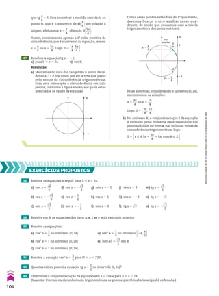 que tg
s
__
4
5 1. Para encontrar a medida associada ao
ponto N, que é o simétrico de M@s
__
4 # em relação à
origem, efetuamos s 2
s
__
4
, obtendo N@5s
___
4 #.
Assim, considerando apenas a 1a
volta positiva da
circunferência, que é o universo da equação, temos:
x 5
s
__
4
ou x 5
5s
___
4
. Logo: S 5 s
__
4
,
5s
___
4 
27 Resolver a equação tg x 5 21:
a) para 0 < x , 2s. b) em V.
Resolução
a) Marcamos no eixo das tangentes o ponto de or-
denada 21 e traçamos por ele a reta que passa
pelo centro da circunferência trigonométrica.
Essa reta intercepta a circunferência em dois
pontos, conforme a figura abaixo, aos quais estão
associadas as raízes da equação.
tg
�1
Pelas simetrias, considerando o universo [0, 2s[,
encontramos as soluções:
x 5
3s
___
4
ou x 5
7s
___
4
Logo: S 5 3s
___
4
,
7s
___
4 
b) No universo V, o conjunto solução S da equação
é formado pelos números reais associados aos
pontos obtidos no item a, nas infinitas voltas da
circunferência trigonométrica; logo:
S 5 x 9 Vox 5
3s
___
4
1 ks, com k 9 b 
Como esses pontos estão fora do 1o
quadrante,
devemos buscar o arco auxiliar nesse qua-
drante, de modo que possamos usar a tabela
trigonométrica dos arcos notáveis:
tg
arco
auxiliar
M
�1
π
4
1
π
4
π �
π
4
2π �
58 Resolva as equações a seguir para 0 < x , 2s.
a) sen x 5
dll
2
___
2
d) cos x 5 2
dll
3
___
2
g) sen x 5 21 j) sen x 5 3 m) tg x 5
dll
3
___
3
b) cos x 5 2
dll
2
___
2
e) cos x 5
1
__
2
h) cos x 5 1 k) cos x 5 22 n) tg x 5 2dll
3
c) sen x 5
dll
3
___
2
f) sen x 5 2
1
__
2
i) sen x 5 0 l) tg x 5 dll
3 o) tg x 5 2
dll
3
___
3
EXERCÍCIOS pROpOStOS
59 Resolva em V as equações dos itens a, e, i, m e n do exercício anterior.
60 Resolva as equações:
a) cos2
x 5
1
__
4
no intervalo [0, 2s[ d) sen2
x 5
1
__
4
no intervalo E2s,
s
__
2 R
b) cos2
x 5 1 no intervalo [0, 2s[ e) Osen xO 5
dll
2
___
2
em V
c) cos2
x 5 1 no intervalo [0, 2s]
61 Resolva a equação sen2
x 5
3
__
4
para 0w < x , 720w.
62 Quantas raízes possui a equação tg x 5
1
__
2
no intervalo [0, 6s[?
63 Determine o conjunto solução da equação sen x 5 cos x para 0 < x , 2s.
(Sugestão: Procure na circunferência trigonométrica os pontos que têm abscissa igual à ordenada.)
104
Reprodução
proibida.
Art.184
do
Código
Penal
e
Lei
9.610
de
19
de
fevereiro
de
1998.
CAP 03.indb 104 02.09.10 09:56:20
 