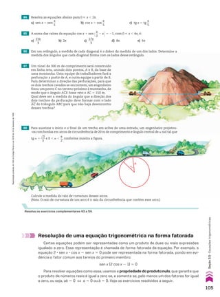 C
B
A
Resolva os exercícios complementares 43 a 54.
68 Para suavizar o início e o final de um trecho em aclive de uma estrada, um engenheiro projetou-
-os com bordas em arcos de circunferência de 20 m de comprimento e ângulo central de a rad tal que
tg a 5
dll
3
___
3
e 0 , a ,
s
__
2
, conforme mostra a figura.
Resolução de uma equação trigonométrica na forma fatorada
Certas equações podem ser representadas como um produto de duas ou mais expressões
igualado a zero. Essa representação é chamada de forma fatorada da equação. Por exemplo, a
equação 2 3 sen x 3 cos x 2 sen x 5 0 pode ser representada na forma fatorada, pondo em evi-
dência o fator comum aos termos do primeiro membro:
sen x (2 cos x 2 1) 5 0
Para resolver equações como essa, usamos a propriedade do produto nulo, que garante que
o produto de números reais é igual a zero se, e somente se, pelo menos um dos fatores for igual
a zero, ou seja, ab 5 0 [ a 5 0 ou b 5 0. Veja os exercícios resolvidos a seguir.
67 Um túnel de 300 m de comprimento será construído
em linha reta, unindo dois pontos, A e B, da base de
uma montanha. Uma equipe de trabalhadores fará a
perfuração a partir de A, e outra equipe a partir de B.
Para determinar a direção das perfurações, para que
os dois trechos cavados se encontrem, um engenheiro
fixou um ponto C no terreno próximo à montanha, de
modo que o ângulo ACB fosse reto e AC 5 150 m.
Qual deve ser a medida do ângulo que a direção dos
dois trechos da perfuração deve formar com o lado
AC do triângulo ABC para que não haja desencontro
desses trechos?
65 A soma das raízes da equação cos x 1 sen @s
__
2
2 x #5 21, com 0 < x , 4s, é:
a)
15s
____
3
b) 2s c)
17s
____
3
d) 8s e) 6s
66 Em um retângulo, a medida de cada diagonal é o dobro da medida de um dos lados. Determine a
medida dos ângulos que cada diagonal forma com os lados desse retângulo.
64 Resolva as equações abaixo para 0 < x , 2s.
a) sen x 5 sen
s
__
5
b) cos x 5 cos
s
__
5
c) tg x 5 tg
s
__
5
Calcule a medida do raio de curvatura desses arcos.
(Nota: O raio de curvatura de um arco é o raio da circunferência que contém esse arco.)
R
a
105
Reprodução
proibida.
Art.184
do
Código
Penal
e
Lei
9.610
de
19
de
fevereiro
de
1998.
Seção
3.5
•
Equações
trigonométricas
CAP 03.indb 105 02.09.10 09:56:21
 