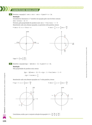 • sen x 5
1
__
2
] x 5
s
__
6
ou x 5
5s
___
6
Concluímos, então, que o conjunto solução da equação é: S 5 s
__
4
,
5s
___
4
,
s
__
6
,
5s
___
6 
29 Resolver a equação (tg x 2 1)(2 sen x 2 1) 5 0, para 0 < x , 2s.
Resolução
Pela propriedade do produto nulo, temos:
tg
A
1
π
4
π �
π
4
π
6
1
2
sen
π
6
π �
Resolvendo cada uma dessas equações na 1a
volta positiva, temos:
(tg x 2 1)(2 sen x 2 1) 5 0 ] tg x 2 1 5 0 ou 2 sen x 2 1 5 0
} tg x 5 1 ou sen x 5
1
__
2
• tg x 5 1 ] x 5
s
__
4
ou x 5
5s
___
4
A (0)
A’ (π)
0
sen
cos
π
3
5π
3
1
2
• cos x 5
1
__
2
] x 5
s
__
3
ou x 5
5s
___
3
Logo: S 5 0, s,
s
__
3
,
5s
___
3 
• sen x 5 0 ] x 5 0 ou x 5 s
28 Resolver a equação 2 3 sen x 3 cos x 2 sen x 5 0 para 0 < x , 2s.
EXERCÍCIOS RESOlvIdOS
Resolução
Inicialmente, fatoramos o 1o
membro da equação pelo caso do fator comum:
sen x 3 (2 cos x 2 1) 5 0
Portanto, pela propriedade do produto nulo: sen x 5 0 ou 2 cos x 2 1 5 0
Resolvendo cada uma dessas equações, na primeira volta positiva, temos:
106
Capítulo
3
•
A
circunferência
trigonométrica:
seno,
cosseno
e
tangente
Reprodução
proibida.
Art.184
do
Código
Penal
e
Lei
9.610
de
19
de
fevereiro
de
1998.
CAP 03.indb 106 02.09.10 09:56:22
 