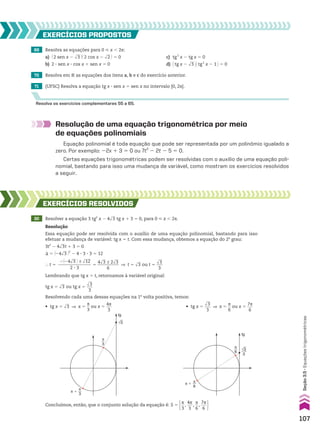 Resolução de uma equação trigonométrica por meio
de equações polinomiais
Equação polinomial é toda equação que pode ser representada por um polinômio igualado a
zero. Por exemplo: 22x 1 3 5 0 ou 7t2
2 2t 2 5 5 0.
Certas equações trigonométricas podem ser resolvidas com o auxílio de uma equação poli-
nomial, bastando para isso uma mudança de variável, como mostram os exercícios resolvidos
a seguir.
30 Resolver a equação 3 tg2
x 2 4dll
3 tg x 1 3 5 0, para 0 < x , 2s.
EXERCÍCIOS RESOlvIdOS
Resolução
Essa equação pode ser resolvida com o auxílio de uma equação polinomial, bastando para isso
efetuar a mudança de variável: tg x 5 t. Com essa mudança, obtemos a equação do 2o
grau:
3t2
2 4dll
3t 1 3 5 0
S 5 @24dll
3 #2
2 4 3 3 3 3 5 12
} t 5
2@24dll
3 # ± dlll
12
_______________
2 3 3
5
4dll
3 ± 2dll
3
__________
6
] t 5 dll
3 ou t 5
dll
3
___
3
Lembrando que tg x 5 t, retornamos à variável original:
tg x 5 dll
3 ou tg x 5
dll
3
___
3
Resolvendo cada uma dessas equações na 1a
volta positiva, temos:
tg
√3
π
3
π �
π
3
• tg x 5
dll
3
___
3
] x 5
s
__
6
ou x 5
7s
___
6
tg
√3
3
π
6
π
6
π �
Concluímos, então, que o conjunto solução da equação é: S 5 s
__
3
,
4s
___
3
,
s
__
6
,
7s
___
6 
• tg x 5 dll
3 ] x 5
s
__
3
ou x 5
4s
___
3
69 Resolva as equações para 0 < x , 2s:
a) @ 2 sen x 2 dll
3 #@ 2 cos x 2 dll
2 # 5 0 c) tg2
x 2 tg x 5 0
b) 2 3 sen x 3 cos x 1 sen x 5 0 d) @tg x 2 dll
3 #@tg2
x 2 1 # 5 0
71 (UFSC) Resolva a equação tg x 3 sen x 5 sen x no intervalo [0, 2s].
70 Resolva em V as equações dos itens a, b e c do exercício anterior.
EXERCÍCIOS pROpOStOS
Resolva os exercícios complementares 55 a 65.
107
Seção
3.5
•
Equações
trigonométricas
CAP 03.indb 107 02.09.10 09:56:23
 