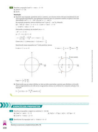 A (0)
1 cos
• cos x 5 2
1
__
2
] x 5
2s
___
3
ou x 5
4s
___
3
72 Resolva as equações a seguir no universo U 5 [0, 2s[.
a) 2 sen2
x 1 sen x 2 1 5 0 c) 4 tg2
x 1 dll
3 tg x 5 tg2
x 1 3dll
3 tg x 1 3
b) 2 cos2
x 2 3 cos x 2 2 5 0
73 Resolva em V a equação: cos2
x 2 4 sen x 1 4 5 0
EXERCÍCIOS pROpOStOS
Resolva os exercícios complementares 66 a 76.
(arco auxiliar)
π
3
1
2
cos
�
1
2
π
3
π �
π
3
π �
Logo: S 5 0,
2s
___
3
,
4s
___
3 
b) Observando que as raízes obtidas no item a estão associadas a pontos que dividem a circunfe-
rência trigonométrica em três arcos congruentes, temos, no universo V, o conjunto solução S da
equação:
S 5 x 9 Vox 5 0 1
k 3 2s
______
3
, com k 9 b 
• cos x 5 1 ] x 5 0
31 Resolver a equação 2 sen2
x 1 cos x 2 1 5 0:
a) para 0 < x , 2s.
b) em V.
Resolução
a) Quando uma equação apresenta seno e cosseno, um recurso muito útil para transformá-la em
uma equação equivalente, que apresente somente seno ou somente cosseno, é aplicar uma das
identidades: sen2
x 5 1 2 cos2
x ou cos2
x 5 1 2 sen2
x.
Na equação proposta, vamos substituir sen2
x por (1 2 cos2
x), obtendo:
2(1 2 cos2
x) 1 cos x 2 1 5 0 ] 2 2 2 cos2
x 1 cos x 2 1 5 0
} 22 cos2
x 1 cos x 1 1 5 0
Efetuando a mudança de variável cos x 5 t:
22t2
1 t 1 1 5 0
S 5 12
2 4 3 (22) 3 1 5 9
} t 5
21 ± dll
9
________
2 3 (22)
5
21 ± 3
_______
24
] t 5 1 ou t 5 2
1
__
2
Como cos x 5 t, temos cos x 5 1 ou cos x 5 2
1
__
2
.
Resolvendo essas equações na 1a
volta positiva, temos:
108
Reprodução
proibida.
Art.184
do
Código
Penal
e
Lei
9.610
de
19
de
fevereiro
de
1998.
CAP 03.indb 108 02.09.10 09:56:24
 