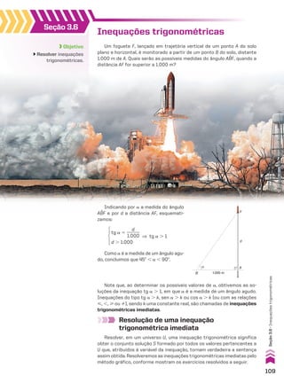 Inequações trigonométricas
Um foguete F, lançado em trajetória vertical de um ponto A do solo
plano e horizontal, é monitorado a partir de um ponto B do solo, distante
1.000 m de A. Quais serão as possíveis medidas do ângulo ABF, quando a
distância AF for superior a 1.000 m?
Resolução de uma inequação
trigonométrica imediata
Resolver, em um universo U, uma inequação trigonométrica significa
obter o conjunto solução S formado por todos os valores pertencentes a
U que, atribuídos à variável da inequação, tornam verdadeira a sentença
assim obtida. Resolveremos as inequações trigonométricas imediatas pelo
método gráfico, conforme mostram os exercícios resolvidos a seguir.
Objetivo
Resolver inequações
trigonométricas.
Seção 3.6
Note que, ao determinar os possíveis valores de a, obtivemos as so-
luções da inequação tg a . 1, em que a é a medida de um ângulo agudo.
Inequações do tipo tg a . k, sen a . k ou cos a . k (ou com as relações
<, ,, > ou %), sendo k uma constante real, são chamadas de inequações
trigonométricas imediatas.
Como a é a medida de um ângulo agu-
do, concluímos que 45w , a , 90w.
A
d
B
F
1.000 m
α
tg a 5
d
______
1.000
d . 1.000
] tg a . 1
Indicando por a a medida do ângulo
ABF e por d a distância AF, esquemati-
zamos:
109
Seção
3.6
•
Inequações
trigonométricas
CAP 03.indb 109 02.09.10 09:56:26
 