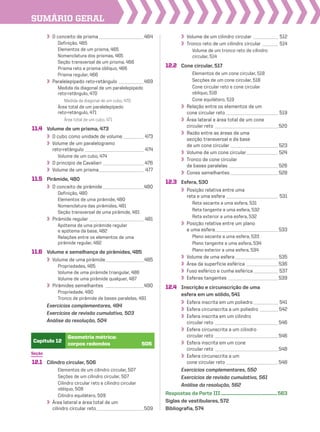SUmário geraL
Seção
12.1 Cilindro circular, 506
Elementos de um cilindro circular, 507
Seções de um cilindro circular, 507
Cilindro circular reto e cilindro circular
oblíquo, 508
Cilindro equilátero, 509
Área lateral e área total de um
cilindro circular reto_____________________509
Capítulo 12
Geometria métrica:
corpos redondos 505
O conceito de prisma____________________464
Definição, 465
Elementos de um prisma, 465
Nomenclatura dos prismas, 465
Seção transversal de um prisma, 466
Prisma reto e prisma oblíquo, 466
Prisma regular, 466
Paralelepípedo reto-retângulo ___________469
Medida da diagonal de um paralelepípedo
reto-retângulo, 470
Medida da diagonal de um cubo, 470
Área total de um paralelepípedo
reto-retângulo, 471
Área total de um cubo, 471
11.4 Volume de um prisma, 473
O cubo como unidade de volume _________ 473
Volume de um paralelogramo
reto-retângulo __________________________ 474
Volume de um cubo, 474
O princípio de Cavalieri __________________ 476
Volume de um prisma____________________ 477
11.5 Pirâmide, 480
O conceito de pirâmide __________________480
Definição, 480
Elementos de uma pirâmide, 480
Nomenclatura das pirâmides, 481
Seção transversal de uma pirâmide, 481
Pirâmide regular ________________________ 481
Apótema de uma pirâmide regular
e apótema da base, 482
Relações entre os elementos de uma
pirâmide regular, 482
11.6 Volume e semelhança de pirâmides, 485
Volume de uma pirâmide_________________485
Propriedades, 485
Volume de uma pirâmide triangular, 486
Volume de uma pirâmide qualquer, 487
Pirâmides semelhantes _________________490
Propriedade, 490
Tronco de pirâmide de bases paralelas, 491
Exercícios complementares, 494
Exercícios de revisão cumulativa, 503
Análise da resolução, 504
Volume de um cilindro circular ___________ 512
Tronco reto de um cilindro circular _______ 514
Volume de um tronco reto de cilindro
circular, 514
12.2 Cone circular, 517
Elementos de um cone circular, 518
Secções de um cone circular, 518
Cone circular reto e cone circular
oblíquo, 518
Cone equilátero, 519
Relação entre os elementos de um
cone circular reto _______________________ 519
Área lateral e área total de um cone
circular reto ____________________________ 520
Razão entre as áreas de uma
secção transversal e da base
de um cone circular _____________________ 523
Volume de um cone circular______________ 524
Tronco de cone circular
de bases paralelas ______________________ 526
Cones semelhantes _____________________ 528
12.3 Esfera, 530
Posição relativa entre uma
reta e uma esfera _______________________ 531
Reta secante a uma esfera, 531
Reta tangente a uma esfera, 532
Reta exterior a uma esfera, 532
Posição relativa entre um plano
e uma esfera____________________________ 533
Plano secante a uma esfera, 533
Plano tangente a uma esfera, 534
Plano exterior a uma esfera, 534
Volume de uma esfera ___________________ 535
Área da superfície esférica ______________536
Fuso esférico e cunha esférica___________ 537
Esferas tangentes ______________________539
12.4 Inscrição e circunscrição de uma
esfera em um sólido, 541
Esfera inscrita em um poliedro___________ 541
Esfera circunscrita a um poliedro ________ 542
Esfera inscrita em um cilindro
circular reto ____________________________ 546
Esfera circunscrita a um cilindro
circular reto ____________________________ 546
Esfera inscrita em um cone
circular reto ____________________________548
Esfera circunscrita a um
cone circular reto _______________________548
Exercícios complementares, 550
Exercícios de revisão cumulativa, 561
Análise da resolução, 562
Respostas da Parte III...................................................563
Siglas de vestibulares, 572
Bibliografia, 574
V2_P1_INICIAIS.indd 10 10/09/10 11:13:51
 
