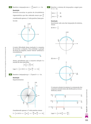 36 Resolver a inequação tg x , dll
3 para 0 < x , 2s.
37 Resolver o sistema de inequações a seguir para
0 < x , 2s.
Resolução
Esquematizamos:
Resolução
Resolvendo cada uma das inequações do sistema,
temos:
(I) sen x .
1
__
2
π
3
π
2
4π
3 3π
2
√3
tg
0
2π
Considerando apenas a 1a
volta positiva, temos:
S 5 x 9 Vo0 < x ,
s
__
3
ou
s
__
2
, x ,
4s
___
3
ou
3s
___
2
, x , 2s 
35 Resolver a inequação sen x ,
dll
3
___
2
para 0 < x , 2s.
Resolução
Devemos encontrar os pontos da circunferência
trigonométrica que têm ordenada menor que
dll
3
___
2
considerando apenas a 1a
volta positiva. Esses pon-
tos são:
sen
2π
3
π
3
√3
2
A maior dificuldade dessa resolução é a maneira
de escrever a resposta. Para entender o porquê
da forma da resposta, vamos “esticar” (retificar) a
circunferência:
π
3
2π
2π
3
0
Assim, percebemos que o conjunto solução é a
reunião de dois intervalos:
E0,
s
__
3 E0 R2s
___
3
, 2s E
Logo: S 5 x 9 Vo0 < x ,
s
__
3
ou
2s
___
3
, x , 2s 
sen x .
1
__
2
(I)
cos x <
dll
2
___
2
(II)
sen
5π
6
π
6
1
2
0
(II) cos x <
dll
2
___
2
cos
0
π
4
7π
4
√2
2
O conjunto solução do sistema é a intersecção dos
conjuntos solução de (I) e (II). Retificando as circun-
ferências, temos:
(I)
0
0
0
(II)
(I � II)
π
4
π
4
π
6
2π
2π
2π
7π
4
5π
6
5π
6
Logo: S 5 x 9 Vo
s
__
4
< x ,
5s
___
6 
111
Seção
3.6
•
Inequações
trigonométricas
Reprodução
proibida.
Art.184
do
Código
Penal
e
Lei
9.610
de
19
de
fevereiro
de
1998.
CAP 03.indb 111 02.09.10 09:56:29
 