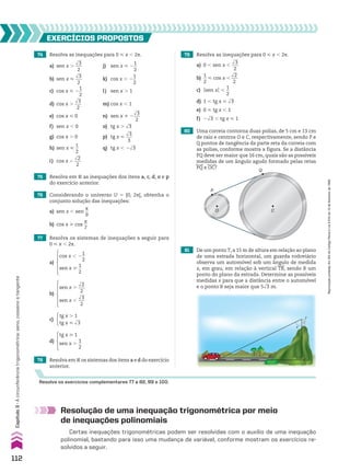 74 Resolva as inequações para 0 < x , 2s.
a) sen x .
dll
3
___
2
j) sen x < 2
1
__
2
b) sen x <
dll
3
___
2
k) cos x . 2
1
__
2
c) cos x < 2
1
__
2
l) sen x . 1
d) cos x .
dll
3
___
2
m) cos x , 1
e) cos x < 0 n) sen x % 2
dll
3
___
2
f) sen x , 0 o) tg x . dll
3
g) cos x . 0 p) tg x <
dll
3
___
3
h) sen x <
1
__
2
q) tg x , 2dll
3
i) cos x ,
dll
2
___
2
80 Uma correia contorna duas polias, de 5 cm e 13 cm
de raio e centros O e C, respectivamente, sendo P e
Q pontos de tangência da parte reta da correia com
as polias, conforme mostra a figura. Se a distância
PQ deve ser maior que 16 cm, quais são as possíveis
medidas de um ângulo agudo formado pelas retas
PQ e OC?
81 De um ponto T, a 15 m de altura em relação ao plano
de uma estrada horizontal, um guarda rodoviário
observa um automóvel sob um ângulo de medida
x, em grau, em relação à vertical TB, sendo B um
ponto do plano da estrada. Determine as possíveis
medidas x para que a distância entre o automóvel
e o ponto B seja maior que 5dll
3 m.
75 Resolva em V as inequações dos itens a, c, d, o e p
do exercício anterior.
77 Resolva os sistemas de inequações a seguir para
0 < x , 2s.
78 Resolva em V os sistemas dos itens a e d do exercício
anterior.
79 Resolva as inequações para 0 < x , 2s.
a) 0 , sen x ,
dll
3
___
2
b)
1
__
2
< cos x ,
dll
2
___
2
c) Osen xO ,
1
__
2
d) 1 , tg x < dll
3
e) 0 < tg x , 1
f) 2dll
3 , tg x < 1
76 Considerando o universo U 5 [0, 2s[, obtenha o
conjunto solução das inequações:
a) sen x , sen
s
__
9
b) cos x > cos
s
__
7
EXERCÍCIOS pROpOStOS
Resolva os exercícios complementares 77 a 82, 99 e 100.
a)
cos x , 2
1
__
2
sen x >
1
__
2
b)
sen x .
dll
2
___
2
sen x ,
dll
3
___
2
c)
tg x . 1
tg x < dll
3
d)
tg x > 1
sen x .
1
__
2
Q
P
O C
x
T
B
Resolução de uma inequação trigonométrica por meio
de inequações polinomiais
Certas inequações trigonométricas podem ser resolvidas com o auxílio de uma inequação
polinomial, bastando para isso uma mudança de variável, conforme mostram os exercícios re-
solvidos a seguir.
112
Capítulo
3
•
A
circunferência
trigonométrica:
seno,
cosseno
e
tangente
Reprodução
proibida.
Art.184
do
Código
Penal
e
Lei
9.610
de
19
de
fevereiro
de
1998.
CAP 03.indb 112 02.09.10 09:56:31
 