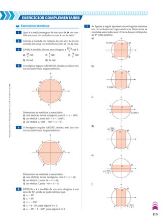 6 (UFPI) Se a é a medida de um arco côngruo a um
arco de 30w, então se pode afirmar que:
a) a 5 30w
b) a 5 60w
c) a 5 2330w
d) a 5 k 3 30w, para algum k 9 b
e) a 5 30w 1 k 3 360w, para algum k 9 b
EXERCÍCIOS COmplEmEntaRES
Exercícios técnicos
1 Qual é a medida em grau de um arco de 4s cm con-
tido em uma circunferência com 8 cm de raio?
2 Calcule a medida em radiano de um arco de 2s cm
contido em uma circunferência com 12 cm de raio.
3 (UFPA) A medida de um arco côngruo a
137s
_____
5
rad é:
a)
2s
___
5
rad c)
s
__
5
rad e)
7s
___
5
rad
b) 3s rad d) 2s rad
4 O octógono regular ABCDEFGH, abaixo, está inscrito
na circunferência trigonométrica.
Determine as medidas x associadas:
a) aos vértices desse octógono, com 0w < x , 360w;
b) ao vértice F, com 360w < x , 1.080w;
c) ao vértice H, com 2720w < x , 0w.
5 O hexágono regular ABCDEF, abaixo, está inscrito
na circunferência trigonométrica.
Determine as medidas x associadas:
a) aos vértices desse hexágono, com 0 < x , 2s;
b) ao vértice C, com 2s < x , 6s;
c) ao vértice F, com 24s < x , 0.
C B
E F
D A
D B
F H
G
C
E A
7 As figuras a seguir apresentam retângulos inscritos
em circunferências trigonométricas. Determine as
medidas associadas aos vértices desses retângulos
na 1a
volta positiva.
a)
b)
c)
d)
e)
f)
M
Q
N (133°)
P
M
Q
N
P (234°)
M
Q (340°)
N
P
M
Q
N [ ]
23π
36
P
M
Q
N
P [ ]
11π
9
Q [ ]
5π
3
P
N M
115
Reprodução
proibida.
Art.184
do
Código
Penal
e
Lei
9.610
de
19
de
fevereiro
de
1998.
CAP 03.indb 115 02.09.10 09:56:37
 