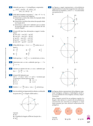 27 (UFJF-MG) Considere a equação x2
2 2 kx 1 k2
1 k 5 0,
sendo k um número real negativo.
a) Determine a soma das raízes da equação dada
em função de k.
b) Determine o produto das raízes da equação dada
em função de k.
c) Determine o valor de k sabendo que as raízes
da equação dada são o seno e o cosseno de um
mesmo ângulo.
32 Calcule os valores de sen a e cos a sabendo que
tg a 5 2
1
__
3
e
3s
___
2
, a , 2s.
31 Determine sen a e cos a sabendo que tg a 5 27 e
s
__
2
, a , s.
30 Dado que tg a 5 22 e
s
__
2
, a , s, calcule sen a e cos a.
28 (Fuvest-SP) Qual das afirmações a seguir é verda-
deira?
a) sen 210w , cos 210w , tg 210w
b) cos 210w , sen 210w , tg 210w
c) tg 210w , sen 210w , cos 210w
d) tg 210w , cos 210w , sen 210w
e) sen 210w , tg 210w , cos 210w
29 (Ufop-MG) Se tg a 5 2 e s , a ,
3s
___
2
, então cos a é
igual a:
a) 2
dll
3
___
2
c) 2
dll
5
___
5
e)
1
__
2
b) 2
1
__
2
d)
dll
3
___
2
26 Sabendo que sen x % 0, simplifique a expressão:
E 5
cos 0 1 cos (2s 2 x) 3 cos (s 1 x)
_______________________________
sen (2x) 3 sen (s 1 x)
33 (Covest-PE) Sabendo que
sen2
x 2 3 3 sen x 3 cos x 1 2 3 cos2
x 5 0, temos que
os possíveis valores para tg x são:
a) 0 e 21 d) 21 e 22
b) 0 e 1 e) 22 e 0
c) 1 e 2
34 Sendo s , a ,
3s
___
2
e sen a 3 cos a 5
1
__
2
, calcule tg a.
36 As figuras a seguir representam a circunferência
trigonométrica e o eixo das tangentes.Em cada item,
determine as medidas a, com 0 < a , 2s, associadas
aos pontos M e N.
35 Na circunferência trigonométrica abaixo,a ordenada
do ponto M é
3
__
5
e o ângulo AOM mede a.
O A
α
A’
M
Calcule:
a) tg a
b) a medida do ângulo AAeM em função de a
c) tg
a
__
2
a)
b)
c)
M
N
A
tg
√3
3
M
N
A
tg
�√3
M
N
A
tg
�1
37 As figuras abaixo representam três polígonos regu-
lares: hexágono, octógono e dodecágono, sendo a,
d e J as medidas de seus ângulos centrais, respec-
tivamente.
[Nota: Ângulo central de um polígono regular é o
ângulo cujo vértice é o centro da circunferência
circunscrita (ou inscrita) ao polígono e cujos
lados passam por dois vértices consecutivos do
polígono.]
O
� �
�
O O
Calcule:
a) tg 17a b) tg 29d c) tg 16J
117
Reprodução
proibida.
Art.184
do
Código
Penal
e
Lei
9.610
de
19
de
fevereiro
de
1998.
CAP 03.indb 117 02.09.10 09:56:40
 