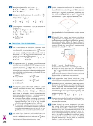 93 Duas estrelas são vistas sob um ângulo de 2e (dois
minutos).Qual é a medida desse ângulo em radiano?
94 (Cesgranrio-RJ) Um mecanismo liga o velocímetro
(marcador de velocidade) a uma das rodas dianteiras
de um automóvel de tal maneira que, quando essa
roda gira 72s rad, uma engrenagem que compõe o
velocímetro gira 2s rad. Quando a roda gira
18s
____
5
rad,
essa engrenagem gira:
a) 15w b) 12w c) 34,4w d) 18w e) 9w
95 Quando o ponteiro das horas de um relógio desloca-
-se 48w, qual é o deslocamento, em radiano, do
ponteiro dos minutos?
96 (UFPA) Aristarco de Samos, matemático que viveu
por volta de 300 a.C.,querendo calcular as distâncias
relativas da Terra ao Sol e da Terra à Lua, utilizou o
seguinte raciocínio: “No momento em que a Lua se
encontra exatamente à meia-lua, os três astros for-
mam um triângulo retângulo,com a Lua ocupando o
vértice do ângulo reto. Sabendo a medida do ângulo
que a visão da Lua forma com a visão do Sol, será
possível determinar a relação entre as distâncias
da Terra à Lua e da Terra ao Sol”.
92 (Vunesp) A figura mostra um sistema rotativo de
irrigação sobre uma região plana, que gira em torno
de um eixo vertical perpendicular à região. Se deno-
tarmos a medida em radiano do ângulo AOB por J,
a área irrigada, representada pela parte sombreada
do setor circular, será uma função A que dependerá
do valor de J, com 0 < J < 2s.
91 (UFBA) Uma ponte, com formato de um arco de cir-
cunferência e comprimento igual a
4s
___
3
km, liga dois
pontos, A e B, situados em margens opostas de um
rio, conforme a figura. Sabe-se que O é o centro da
circunferência e que o ângulo AOB mede
2s
___
3
rad.
O
A d B
3 m
1 m A
O
B
C
eixo
vertical
D
Se OA 5 1 m e AC 5 3 m, determine:
a) a expressão matemática para a função A(J);
b) o valor de J, em grau, se a área irrigada for de
8 m2
. (Para facilitar os cálculos, use a aproxima-
ção s 5 3.)
(Nota: Lembre-se de que a área do setor circular é
proporcional ao ângulo que o determina.)
84 Resolva as inequações para 0 < x , 2s.
a) tg2
x 2 dll
3 tg x < 0 c) tg2
x 2 3 > 0
b) tg3
x 2 tg x . 0
86 Considerando o universo U 5 [0, 2s[, resolva as
inequações:
a) 3tg2
x 2 2 dll
3 tg x 2 3 < 0
b) tg2
x 2 @ 1 1 dll
3 # tg x 1 dll
3 . 0
c) (tg2
x 2 3)(tg x 2 1) > 0
d)
tg2
x 2 3
_________
tg x 1 1
< 0
85 (Cesgranrio-RJ) O maior valor de x, com 0 < x ,
3s
___
2
,
tal que 2 sen x >
1
______
sen x
é:
a)
3s
___
4
b)
2s
___
3
c)
s
__
3
d)
5s
___
4
e)
3s
___
2
88 A Lua gira ao redor da Terra em uma órbita quase
circular, com raio médio de 384.000 km, percorrendo
aproximadamente
s
___
15
rad por dia, para leste, em
relação ao Sol. Admitindo que essa órbita seja uma
circunferência, concluímos que a velocidade da Lua
em volta da Terra é:
a)
1.300s
_______
3
km/h d)
2.203s
_______
5
km/h
b) 25.600s km/h e)
3.200s
_______
3
km/h
c) 12.800s km/h
89 Se um ponto gira n radianos em um tempo t sobre
uma circunferência, dizemos que a velocidade an-
gular média ha do ponto é dada por ha 5
n
__
t
. Se essa
velocidade for sempre a mesma para quaisquer
valores correspondentes de n e t, dizemos que a
velocidade angular do ponto é constante.
a) Com velocidade angular constante, um ponto P
leva 2 min para percorrer um arco de 30 cm sobre
uma circunferência com 10 cm de raio. Qual é a
velocidade angular do ponto P em rad/min?
b) A velocidade angular constante de um ponto
Q sobre uma circunferência é 3,6 rad/s. Se esse
ponto leva 3 s para percorrer um arco de 54 cm,
qual é a medida do raio dessa circunferência?
90 Um ponto P gira sobre uma circunferência de 6 cm
de raio à velocidade angular constante de
5s
___
8
rad/s.
Calcule a velocidade desse ponto em cm/s.
Exercícios contextualizados
87 Um ciclista partiu de um ponto A de uma pista
circular de 100 m de raio e percorreu
117s
_____
20
rad, em
um mesmo sentido, estacionando em um ponto B.
Adotando s 5 3,14, concluímos que a medida, em
metro, do menor arco +
AB dessa pista é:
a) 67,6 m c) 534,6 m e) 47,1 m
b) 38,9 m d) 24,2 m
Calcule a distância d,em quilômetro,entre os pontos
A e B.
120
Reprodução
proibida.
Art.184
do
Código
Penal
e
Lei
9.610
de
19
de
fevereiro
de
1998.
CAP 03.indb 120 02.09.10 09:56:43
 