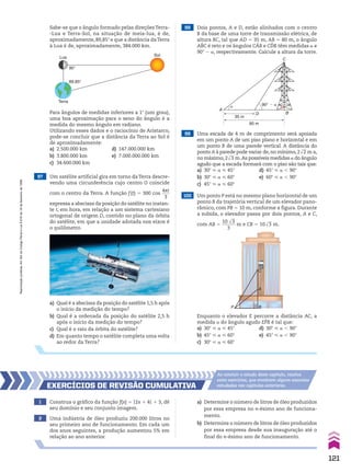 Para ângulos de medidas inferiores a 1w (um grau),
uma boa aproximação para o seno do ângulo é a
medida do mesmo ângulo em radiano.
Utilizando esses dados e o raciocínio de Aristarco,
pode-se concluir que a distância da Terra ao Sol é
de aproximadamente:
a) 2.500.000 km d) 147.000.000 km
b) 3.800.000 km e) 7.000.000.000 km
c) 34.600.000 km
Lua
Terra
90°
89,85°
Sol
100 Um ponto P está no mesmo plano horizontal de um
ponto B da trajetória vertical de um elevador pano-
râmico, com PB 5 10 m, conforme a figura. Durante
a subida, o elevador passa por dois pontos, A e C,
com AB 5
10 dll
3
______
3
m e CB 5 10dll
3 m.
98 Dois pontos, A e D, estão alinhados com o centro
B da base de uma torre de transmissão elétrica, de
altura BC, tal que AD 5 35 m, AB 5 80 m, o ângulo
ABC é reto e os ângulos CAB e CDB têm medidas a e
90w 2 a, respectivamente. Calcule a altura da torre.
35 m
90° � �
�
80 m
A
D
C
B
A
B
C
P
Enquanto o elevador E percorre a distância AC, a
medida a do ângulo agudo EPB é tal que:
a) 30w < a < 45w d) 30w < a , 90w
b) 45w < a < 60w e) 45w < a , 90w
c) 30w < a < 60w
97 Um satélite artificial gira em torno da Terra descre-
vendo uma circunferência cujo centro O coincide
com o centro da Terra. A função f(t) 5 300 cos
4st
____
3
expressa a abscissa da posição do satélite no instan-
te t, em hora, em relação a um sistema cartesiano
ortogonal de origem O, contido no plano da órbita
do satélite, em que a unidade adotada nos eixos é
o quilômetro.
99 Uma escada de 4 m de comprimento será apoiada
em um ponto A de um piso plano e horizontal e em
um ponto B de uma parede vertical. A distância do
ponto A à parede pode variar de,no mínimo,2dll
2 m a,
no máximo,2dll
3 m.As possíveis medidas a do ângulo
agudo que a escada formará com o piso são tais que:
a) 30w < a < 45w d) 45w < a , 90w
b) 30w < a < 60w e) 60w < a , 90w
c) 45w < a < 60w
a) Qual é a abscissa da posição do satélite 1,5 h após
o início da medição do tempo?
b) Qual é a ordenada da posição do satélite 2,5 h
após o início da medição do tempo?
c) Qual é o raio da órbita do satélite?
d) Em quanto tempo o satélite completa uma volta
ao redor da Terra?
1 Construa o gráfico da função f(x) 5 O2x 1 4O 1 3, dê
seu domínio e seu conjunto imagem.
2 Uma indústria de óleo produziu 200.000 litros no
seu primeiro ano de funcionamento. Em cada um
dos anos seguintes, a produção aumentou 5% em
relação ao ano anterior.
a) Determine o número de litros de óleo produzidos
por essa empresa no n-ésimo ano de funciona-
mento.
b) Determine o número de litros de óleo produzidos
por essa empresa desde sua inauguração até o
final do n-ésimo ano de funcionamento.
EXERCÍCIOS dE REvISãO CumulatIva
Ao concluir o estudo deste capítulo, resolva
estes exercícios, que envolvem alguns assuntos
estudados nos capítulos anteriores.
Sabe-se que o ângulo formado pelas direçõesTerra-
-Lua e Terra-Sol, na situação de meia-lua, é de,
aproximadamente, 89,85w e que a distância daTerra
à Lua é de, aproximadamente, 384.000 km.
121
Reprodução
proibida.
Art.184
do
Código
Penal
e
Lei
9.610
de
19
de
fevereiro
de
1998.
CAP 03.indb 121 02.09.10 09:56:45
 