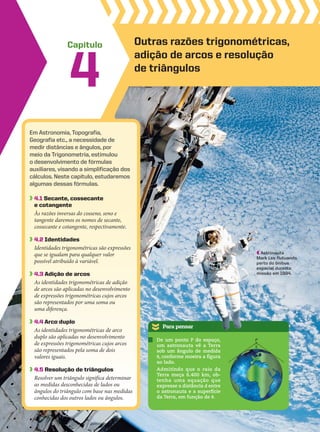 Capítulo
Em Astronomia, Topografia,
Geografia etc., a necessidade de
medir distâncias e ângulos, por
meio da Trigonometria, estimulou
o desenvolvimento de fórmulas
auxiliares, visando a simplificação dos
cálculos. Neste capítulo, estudaremos
algumas dessas fórmulas.
4.1 Secante, cossecante
e cotangente
Às razões inversas do cosseno, seno e
tangente daremos os nomes de secante,
cossecante e cotangente, respectivamente.
4.2 Identidades
Identidades trigonométricas são expressões
que se igualam para qualquer valor
possível atribuído à variável.
4.3 adição de arcos
As identidades trigonométricas de adição
de arcos são aplicadas no desenvolvimento
de expressões trigonométricas cujos arcos
são representados por uma soma ou
uma diferença.
4.4 arco duplo
As identidades trigonométricas de arco
duplo são aplicadas no desenvolvimento
de expressões trigonométricas cujos arcos
são representados pela soma de dois
valores iguais.
4.5 Resolução de triângulos
Resolver um triângulo significa determinar
as medidas desconhecidas de lados ou
ângulos do triângulo com base nas medidas
conhecidas dos outros lados ou ângulos.
4
Outras razões trigonométricas,
adição de arcos e resolução
de triângulos
Para pensar
De um ponto P do espaço,
um astronauta vê a Terra
sob um ângulo de medida
J, conforme mostra a figura
ao lado.
Admitindo que o raio da
Terra meça 6.400 km, ob-
tenha uma equação que
expresse a distância d entre
o astronauta e a superfície
da Terra, em função de J.
P
�
Astronauta
Mark Lee flutuando
perto do ônibus
espacial durante
missão em 1994.
CAP 04.indb 123 02.09.10 10:09:00
 