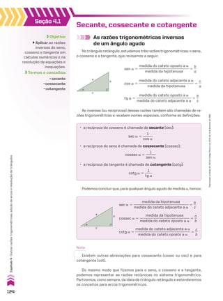 Objetivo
Aplicar as razões
inversas do seno,
cosseno e tangente em
cálculos numéricos e na
resolução de equações e
inequações.
Termos e conceitos
• secante
• cossecante
• cotangente
Seção 4.1
Secante, cossecante e cotangente
As razões trigonométricas inversas
de um ângulo agudo
No triângulo retângulo, estudamos três razões trigonométricas: o seno,
o cosseno e a tangente, que revisamos a seguir.
As inversas (ou recíprocas) dessas razões também são chamadas de ra-
zões trigonométricas e recebem nomes especiais, conforme as definições:
Podemos concluir que, para qualquer ângulo agudo de medida a, temos:
Do mesmo modo que fizemos para o seno, o cosseno e a tangente,
podemos representar as razões recíprocas no sistema trigonométrico.
Partiremos, como sempre, da ideia de triângulo retângulo e estenderemos
os conceitos para arcos trigonométricos.
sen a 5
medida do cateto oposto a a
____________________________
medida da hipotenusa
5
b
__
a
cos a 5
medida do cateto adjacente a a
_______________________________
medida da hipotenusa
5
c
__
a
tg a 5
medida do cateto oposto a a
_______________________________
medida do cateto adjacente a a
5
b
__
c
α
a
b
c
• a recíproca do cosseno é chamada de secante (sec):
sec a 5
1
______
cos a
• a recíproca do seno é chamada de cossecante (cossec):
cossec a 5
1
______
sen a
• a recíproca da tangente é chamada de cotangente (cotg):
cotg a 5
1
_____
tg a
α
a
b
c
sec a 5
medida da hipotenusa
_______________________________
medida do cateto adjacente a a
5
a
__
c
cossec a 5
medida da hipotenusa
____________________________
medida do cateto oposto a a
5
a
__
b
cotg a 5
medida do cateto adjacente a a
_______________________________
medida do cateto oposto a a
5
c
__
b
Nota:
Existem outras abreviações para cossecante (cosec ou csc) e para
cotangente (cot).
124
Capítulo
4
•
Outras
razões
trigonométricas,
adição
de
arcos
e
resolução
de
triângulos
Reprodução
proibida.
Art.184
do
Código
Penal
e
Lei
9.610
de
19
de
fevereiro
de
1998.
CAP 04.indb 124 02.09.10 10:09:01
 