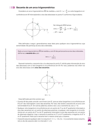 Geometricamente, a secante de a é a abscissa do ponto P, obtido pela intersecção do eixo
das abscissas com a reta tangente à circunferência em M. Por isso, podemos nos referir ao
eixo das abscissas como eixo das secantes.
Essa definição permite concluir que:
• O ponto M não pode coincidir com B nem com Be, pois as retas tangentes à circunferência em
B ou Be não interceptam o eixo das secantes. Por isso, não existe a secante de um arco com
extremidade B ou Be. Em outras palavras, existe a sec a se, e somente se, cos a % 0.
• Qualquer reta tangente à circunferência em um ponto do 1o
ou do 4o
quadrante intercepta o
eixo das secantes em um ponto de abscissa positiva; e qualquer reta tangente à circunfe-
rência em um ponto do 2o
ou do 3o
quadrante intercepta o eixo das secantes em um ponto
de abscissa negativa. Logo, a secante é positiva no 1o
e no 4o
quadrante, e negativa no 2o
e
no 3o
quadrante. Note que a secante tem o mesmo sinal que o cosseno.
• A secante assume qualquer valor no conjunto A 5 ]2`, 21] 0 [1, 1`[, e somente nesse conjunto,
isto é, ela não assume valor no intervalo ]21, 1[.
Secante de um arco trigonométrico
Considere um arco trigonométrico +
AM de medida a, com 0 , a ,
s
__
2
, e a reta tangente à cir-
cunferência em M interceptando o eixo das abscissas no ponto P, conforme a figura abaixo.
Dado um arco trigonométrico +
AM de medida a, com M não pertencente ao eixo das ordenadas,
define-se a secante de a por:
sec a 5
1
______
cos a
B
A’
B’
A
O
M
P s
r
α
sec a 5 xP
B
A’
B’
A
O
M
P s
r
α
No triângulo OPM temos:
cos a 5
OM
____
OP
5
1
___
OP
] OP 5
1
______
cos a
} OP 5 sec a
Pela definição a seguir, generalizamos essa ideia para qualquer arco trigonométrico cuja
extremidade não pertença ao eixo das ordenadas.
125
Reprodução
proibida.
Art.184
do
Código
Penal
e
Lei
9.610
de
19
de
fevereiro
de
1998.
Seção
4.1
•
Secante,
cossecante
e
cotangente
CAP 04.indb 125 02.09.10 10:09:01
 