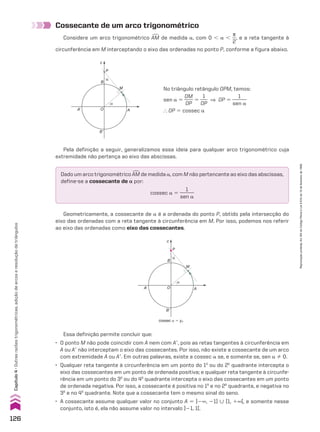 Cossecante de um arco trigonométrico
Considere um arco trigonométrico +
AM de medida a, com 0 , a ,
s
__
2
, e a reta tangente à
circunferência em M interceptando o eixo das ordenadas no ponto P, conforme a figura abaixo.
Pela definição a seguir, generalizamos essa ideia para qualquer arco trigonométrico cuja
extremidade não pertença ao eixo das abscissas.
Geometricamente, a cossecante de a é a ordenada do ponto P, obtido pela intersecção do
eixo das ordenadas com a reta tangente à circunferência em M. Por isso, podemos nos referir
ao eixo das ordenadas como eixo das cossecantes.
B
c
A’
B’
A
O
M
P
α
α
No triângulo retângulo OPM, temos:
sen a 5
OM
____
OP
5
1
___
OP
] OP 5
1
______
sen a
} OP 5 cossec a
Dado um arco trigonométrico +
AM de medida a, com M não pertencente ao eixo das abscissas,
define-se a cossecante de a por:
cossec a 5
1
______
sen a
B
c
A’
B’
A
O
M
P
α
α
cossec a 5 yP
Essa definição permite concluir que:
• O ponto M não pode coincidir com A nem com Ae, pois as retas tangentes à circunferência em
A ou Ae não interceptam o eixo das cossecantes. Por isso, não existe a cossecante de um arco
com extremidade A ou Ae. Em outras palavras, existe a cossec a se, e somente se, sen a % 0.
• Qualquer reta tangente à circunferência em um ponto do 1o
ou do 2o
quadrante intercepta o
eixo das cossecantes em um ponto de ordenada positiva; e qualquer reta tangente à circunfe-
rência em um ponto do 3o
ou do 4o
quadrante intercepta o eixo das cossecantes em um ponto
de ordenada negativa. Por isso, a cossecante é positiva no 1o
e no 2o
quadrante, e negativa no
3o
e no 4o
quadrante. Note que a cossecante tem o mesmo sinal do seno.
• A cossecante assume qualquer valor no conjunto A 5 ]2`, 21] 0 [1, 1`[, e somente nesse
conjunto, isto é, ela não assume valor no intervalo ]21, 1[.
126
Capítulo
4
•
Outras
razões
trigonométricas,
adição
de
arcos
e
resolução
de
triângulos
Reprodução
proibida.
Art.184
do
Código
Penal
e
Lei
9.610
de
19
de
fevereiro
de
1998.
CAP 04.indb 126 02.09.10 10:09:02
 
