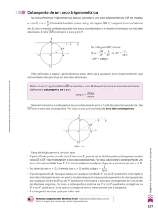 Cotangente de um arco trigonométrico
Na circunferência trigonométrica abaixo, considere um arco trigonométrico +
AM de medida
a, com 0 , a ,
s
__
2
. Considere também o eixo real g, de origem B(0, 1), tangente à circunferência
em B, com a mesma unidade adotada nos eixos coordenados e a mesma orientação do eixo das
abscissas. A reta OM intercepta o eixo g em P.
Pela definição a seguir, generalizamos essa ideia para qualquer arco trigonométrico cuja
extremidade não pertença ao eixo das abscissas.
Geometricamente, a cotangente de a é a abscissa do ponto P, obtido pela intersecção da reta
OM com o eixo das cotangentes. Por isso, o eixo g é chamado de eixo das cotangentes.
Dado um arco trigonométrico +
AM de medida a, com M não pertencente ao eixo das abscissas,
define-se a cotangente de a por:
cotg a 5
cos a
______
sen a
α
B
A’
B’
A
O
P g
M
α
No triângulo OBP, temos:
tg a 5
OB
___
BP
5
1
___
BP
] BP 5
1
_____
tg a
} BP 5 cotg a
B
A’
B’
A
O
P g
M
α
cotg a 5 xP
Essa definição permite concluir que:
• O ponto M não pode coincidir com A nem com Ae, pois as retas obtidas pelos prolongamentos dos
raios OA e OAe não interceptam o eixo das cotangentes. Por isso, não existe a cotangente de um
arco com extremidade A ou Ae. Em outras palavras, existe a cotg a se, e somente se, sen a % 0.
• Se, além de sen a % 0, tivermos cos a % 0, então, cotg a 5
1
_____
tg a
.
• O prolongamento do raio que passa por qualquer ponto do 1o
ou do 3o
quadrante intercepta o
eixo das cotangentes em um ponto de abscissa positiva; e o prolongamento do raio que passa
por qualquer ponto do 2o
ou do 4o
quadrante intercepta o eixo das cotangentes em um ponto
de abscissa negativa. Por isso, a cotangente é positiva no 1o
e no 3o
quadrante, e negativa no
2o
e no 4o
quadrante. Note que a cotangente tem o mesmo sinal que a tangente.
• A cotangente assume qualquer valor real.
Material complementar Moderna PLUS http://www.modernaplus.com.br
Texto: A origem dos nomes das razões trigonométricas.
127
Reprodução
proibida.
Art.184
do
Código
Penal
e
Lei
9.610
de
19
de
fevereiro
de
1998.
Seção
4.1
•
Secante,
cossecante
e
cotangente
V2_P1_CAP_04A.indd 127 09/09/10 16:56:13
 