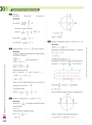1 Calcular:
a) cotg 30w b) sec 180w c) cossec 90w
2 Dado que cotg x 5 2 e s , x ,
3s
___
2
, calcular cossec x.
3 Resolver a equação sec x 5 2 para 0 < x , 2s.
4 Resolver a inequação cossec x > 2 para 0 < x , 2s.
EXERCÍCIOS RESOlvIdOS
Resolução
Como sec x 5
1
______
cos x
, a condição de existência para
essa equação é:
cos x % 0
Desenvolvendo a equação, temos:
sec x 5 2 ]
1
______
cos x
5 2
} cos x 5
1
__
2
Resolução
cossec x > 2 ]
1
______
sen x
> 2
Efetuando a mudança de variável sen x 5 t,obtemos:
1
__
t
> 2 ]
1
__
t
2 2 > 0
}
1 2 2t
______
t
> 0
Condição de existência: t % 0
Estudando a variação de sinal de cada uma das fun-
ções, f(t) 5 1 2 2t, g(t) 5 t e
f(t)
____
g(t)
5
1 2 2t
______
t
, temos:
} x 5
s
__
3
ou x 5
5s
___
3
Logo, S 5 s
__
3
,
5s
___
3 .
Resolução
Usando a relação fundamental da Trigonometria,
montamos o sistema:
cos x
______
sen x
5 2
sen2
x 1 cos2
x 5 1
que é equivalente a
Resolução
a) cotg 30w 5
cos 30w
________
sen 30w
5
dll
3
___
2
___
1
__
2
5 dll
3
Veja outro modo de resolver:
cotg 30w 5
1
______
tg 30w
5
1
___
dll
3
___
3
5
3
___
dll
3
5
3dll
3
____
3
5 dll
3
b) sec 180w 5
1
________
cos 180w
5
1
___
21
5 21
c) cossec 90w 5
1
________
sen 90w
5
1
__
1
5 1
1
2
5π
3
π
3
cos
Note que
f(t)
____
g(t)
> 0 para 0 , t <
1
__
2
, portanto,
0 , sen x <
1
__
2
.
Na circunferência trigonométrica, representamos:
Assim, o conjunto solução da inequação é:
S 5 x 9 Vo0 , x <
s
__
6
ou
5s
___
6
< x , s 
1
2
1
2
�
�
�
�
�
�
�
�
�
f t
t
0
0
g
f
g
Substituímos (I) em (II):
sen2
x 1 (2 sen x)2
5 1 ] sen2
x 1 4 sen2
x 5 1
} 5 sen2
x 5 1 ] sen2
x 5
1
__
5
} sen x 5 ±
dll
5
___
5
Como x é uma medida associada a um ponto do 3o
quadrante, temos sen x 5 2
dll
5
___
5
.
Concluímos então:
cossec x 5
1
______
sen x
5
1
_____
2
dll
5
___
5
5 2
5
___
dll
5
5 2dll
5
cos x 5 2 sen x (I)
sen2
x 1 cos2
x 5 1 (II)
π
6
1
2 0
sen
π
5π
6
128
Capítulo
4
•
Outras
razões
trigonométricas,
adição
de
arcos
e
resolução
de
triângulos
Reprodução
proibida.
Art.184
do
Código
Penal
e
Lei
9.610
de
19
de
fevereiro
de
1998.
CAP 04.indb 128 02.09.10 10:09:04
 