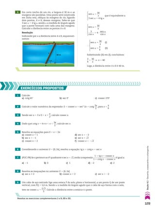 5 Em certo trecho de um rio, a largura é 30 m e as
margens são paralelas. Uma ponte será construída
em linha reta, oblíqua às margens do rio, ligando
dois pontos, A e B, dessas margens. Sabe-se que
3 sec a 5 4 tg a, sendo a a medida do ângulo agudo
que a ponte formará com cada uma das margens.
Calcular a distância entre os pontos A e B.
Resolução
Indicando por x a distância entre A e B, esquemati-
zamos:
A
B
x
30 m
�
sen a 5
30
___
x
3 sec a 5 4 tg a
que é equivalente a
Substituindo (II) em (I), concluímos:
3
__
4
5
30
___
x
] x 5 40
Logo, a distância entre A e B é 40 m.
1 Calcule:
a) cotg 45w b) sec 0w c) cossec 270w
2 Calcule o valor numérico da expressão: E 5 cossec x 1 sec2
2x 1 cotg
3x
___
2
, para x 5
s
__
6
5 Resolva as equações para 0 , x , 2s:
a) cossec x 5 1 d) sec x 5 22
b) sec x 5 21 e) sec x 5 dll
2
c) cossec x 5 2 f) cossec x 5 2dll
2
6 Considerando o universo U 5 [0, 2s[, resolva a equação: tg x 1 cotg x 5 sec x
3 Sendo sec x 5 3 e 0 , x ,
s
__
2
, calcule cossec x.
4 Dado que cotg x 5 4 e s , x ,
3s
___
2
, calcule sec x.
7 (PUC-PR) Se x pertence ao 4o
quadrante e sec x 5 dll
2, então a expressão
1 1 tg x 1 cossec x
_____________________
1 1 cotg x 2 cossec x
é igual a:
a) 21 b) 0 c) 1 d) 22 e) 2
8 Resolva as inequações no universo U 5 [0, 2s[.
a) sec x > 2 b) cossec x , 2 c) sec x . 22
9 Um cabo de aço esticado liga uma estaca P do solo, plano e horizontal, a um ponto Q de um poste
vertical, com PQ 5 2,6 m. Sendo a a medida do ângulo agudo que o cabo de aço forma com o solo,
tem-se cossec a 5
2dll
3
____
3
. Calcule a distância entre a estaca e o poste.
EXERCÍCIOS pROpOStOS
Resolva os exercícios complementares 1 a 9, 29 e 30.
sen a 5
30
___
x
3
______
cos a
5 4 3
sen a
______
cos a
}
sen a 5
30
___
x
(I)
sen a 5
3
__
4
(II)
129
Seção
4.1
•
Secante,
cossecante
e
cotangente
CAP 04.indb 129 02.09.10 10:09:05
 