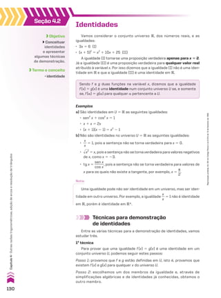 Seção 4.2
Objetivo
Conceituar
identidades
e apresentar
algumas técnicas
de demonstração.
Termo e conceito
• identidade
Identidades
Vamos considerar o conjunto universo V, dos números reais, e as
igualdades:
• 3x 5 6 (I)
• (x 1 5)2
5 x2
1 10x 1 25 (II)
A igualdade (I) torna-se uma proposição verdadeira apenas para x 5 2.
Já a igualdade (II) é uma proposição verdadeira para qualquer valor real
atribuído à variável x. Por isso dizemos que a igualdade (I) não é uma iden-
tidade em V e que a igualdade (II) é uma identidade em V.
Técnicas para demonstração
de identidades
Entre as várias técnicas para a demonstração de identidades, vamos
estudar três.
1a
técnica
Para provar que uma igualdade f(x) 5 g(x) é uma identidade em um
conjunto universo U, podemos seguir estes passos:
Passo 1: provamos que f e g estão definidas em U, isto é, provamos que
existem f(x) e g(x) para qualquer x do universo U.
Passo 2: escolhemos um dos membros da igualdade e, através de
simplificações algébricas e de identidades já conhecidas, obtemos o
outro membro.
Sendo f e g duas funções na variável x, dizemos que a igualdade
f(x) 5 g(x) é uma identidade num conjunto universo U se, e somente
se, f(a) 5 g(a) para qualquer a pertencente a U.
Exemplos
a) São identidades em U 5 V as seguintes igualdades:
• sen2
x 1 cos2
x 5 1
• x 1 x 5 2x
• (x 1 1)(x 2 1) 5 x2
2 1
b) Não são identidades no universo U 5 V as seguintes igualdades:
•
x
__
x
5 1, pois a sentença não se torna verdadeira para x 5 0.
• dll
x2
5 x, pois a sentença não se torna verdadeira para valores negativos
de x, como x 5 23.
• tg x 5
sen x
______
cos x
, pois a sentença não se torna verdadeira para valores de
x para os quais não existe a tangente, por exemplo, x 5
s
__
2
.
Nota:
Uma igualdade pode não ser identidade em um universo, mas ser iden-
tidade em outro universo. Por exemplo, a igualdade
x
__
x
5 1 não é identidade
em V, porém é identidade em VR.
130
Capítulo
4
•
Outras
razões
trigonométricas,
adição
de
arcos
e
resolução
de
triângulos
Reprodução
proibida.
Art.184
do
Código
Penal
e
Lei
9.610
de
19
de
fevereiro
de
1998.
V2_P1_CAP_04A.indd 130 3/17/11 4:39:18 PM
 