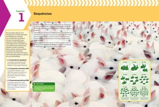 Capítulo
Sem perceber, lidamos com
sequências em muitas situações
do cotidiano; por exemplo,
em um dicionário, as palavras
formam uma sequência que
obedece à ordem alfabética, e
suas páginas são numeradas por
uma sequência de números que
obedece à ordem crescente.
Neste capítulo, daremos ênfase
ao estudo das sequências
numéricas, suas leis de formação,
representações gráficas e algumas
de suas propriedades.
1.1 O conceito de sequência
Ao estabelecer determinada ordem
para os elementos de um conjunto,
estabelece-se uma sequência para eles.
1.2 progressão aritmética (pa)
A progressão aritmética é uma
importante sequência numérica na
qual, ao adicionar cada termo a
uma mesma constante, obtemos o
termo seguinte.
1.3 progressão geométrica (pG)
A progressão geométrica é outra
importante sequência numérica na
qual, ao multiplicar cada termo por
uma mesma constante, obtemos o
termo seguinte.
Para pensar
Leia o problema acima e escreva os
12 primeiros números da sequên-
cia de Fibonacci.
1
Sequências
Leonardo de Pisa, conhecido como Fibonacci, foi um matemático
italiano que viveu de 1180 a 1250, aproximadamente. Em 1202,
em sua obra Liber abaci (Livro dos cálculos), ele propôs o seguinte
problema:
“Admitindo que cada casal de coelhos só procrie pela primeira vez
exatamente 2 meses após seu nascimento e que, a partir de então,
gere um casal de filhotes a cada mês, quantos casais haverá ao
final de doze meses, considerando-se um único casal de coelhos
recém-nascidos?”
A sequência formada pelo número de coelhos em cada mês ficou
conhecida como sequência de Fibonacci, e passou a ser aplicada
em várias áreas, como Economia, Biologia, Química etc.
1o
mês
4o
mês
7o
mês
8 pares (adultos)
+ 5 pares (crias)
18 pares (adultos)
+ 8 pares (crias)
21 pares (adultos)
+ 13 pares (crias)
2o
mês
5o
mês
8o
mês
3o
mês
6o
mês
9o
mês
 