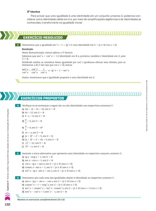 10 Verifique se as sentenças a seguir são ou não identidades nos respectivos universos U.
a) 5(x 1 2) 5 5x 1 10, em U 5 V
b) 6x 5 12, em U 5 V
c) 0 3 x 5 0, em U 5 V
d)
0
__
x
5 0, em U 5 V
e)
0
__
x
5 0, em U 5 VR
f) 1x 5 x, em U 5 V
g) (x 1 3)2
5 x2
1 9, em U 5 V
h) (x 1 3)2
5 x2
1 6x 1 9, em U 5 V
i) dll
x2
5 OxO, em U 5 V
j)
3
dll
x3
5 x, em U 5 V
12 Demonstre que cada uma das igualdades abaixo é identidade no respectivo universo U.
a) sen x 3 tg x 5 sec x 2 cos x, em U 5 {x 9 Vocos x % 0}
b) cossec2
x 5 1 1 cotg2
x, em U 5 {x 9 Vosen x % 0}
c) sec2
x 1 cossec2
x 5 sec2
x 3 cossec2
x, em U 5 {x 9 Vosen x % 0 cos x % 0}
d) sen4
x 2 cos4
x 5 2 sen2
x 2 1, em U 5 V
EXERCÍCIOS pROpOStOS
Resolva os exercícios complementares 10 a 12.
8 Demonstrar que a igualdade sec2
x 5 1 1 tg2
x é uma identidade em U 5 {x 9 Vocos x % 0}.
EXERCÍCIO RESOlvIdO
Resolução
Nesta demonstração, vamos aplicar a 3a
técnica.
Sabemos que sen2
x 1 cos2
x 5 1 é identidade em V e, portanto, também é identidade em U, pois
U - V.
Dividindo ambos os membros dessa igualdade por cos2
x (podemos efetuar essa divisão, pois os
elementos x de U são tais que cos x % 0), temos:
Assim, mostramos que a igualdade proposta é uma identidade em U.
sen2
x
______
cos2
x
1
cos2
x
______
cos2
x
5
1
______
cos2
x
[ tg2
x 1 1 5 sec2
x
3a
técnica
Para provar que uma igualdade é uma identidade em um conjunto universo U, podemos con-
siderar outra identidade válida em U e, por meio de simplificações algébricas e de identidades já
conhecidas, transformá-la na igualdade inicial.
11 Assinale a única alternativa que apresenta uma identidade no respectivo conjunto universo U.
a) tg x 3 cotg x 5 1, em U 5 V
b) sec x 3 cos x 5 1, em U 5 V
c) cos x 3 tg x 5 sen x, em U 5 {x 9 Vosen x % 0}
d) cossec x 3 sen x 5 1, em U 5 {x 9 Vosen x % 0}
e) sec2
x 3 tg x 3 sen x 5 sec x, em U 5 {x 9 Vosen x % 0}
132
Capítulo
4
•
Outras
razões
trigonométricas,
adição
de
arcos
e
resolução
de
triângulos
Reprodução
proibida.
Art.184
do
Código
Penal
e
Lei
9.610
de
19
de
fevereiro
de
1998.
CAP 04.indb 132 02.09.10 10:09:05
 