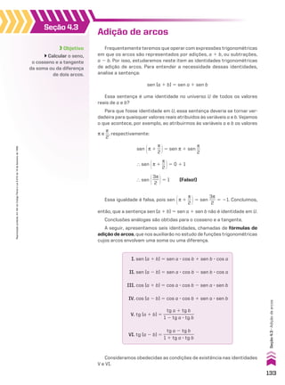Objetivo
Calcular o seno,
o cosseno e a tangente
da soma ou da diferença
de dois arcos.
Seção 4.3
Adição de arcos
Frequentemente teremos que operar com expressões trigonométricas
em que os arcos são representados por adições, a 1 b, ou subtrações,
a 2 b. Por isso, estudaremos neste item as identidades trigonométricas
de adição de arcos. Para entender a necessidade dessas identidades,
analise a sentença:
sen (a 1 b) 5 sen a 1 sen b
Essa sentença é uma identidade no universo U de todos os valores
reais de a e b?
Para que fosse identidade em U, essa sentença deveria se tornar ver-
dadeira para quaisquer valores reais atribuídos às variáveis a e b. Vejamos
o que acontece, por exemplo, ao atribuirmos às variáveis a e b os valores
s e
s
__
2
, respectivamente:
Essa igualdade é falsa, pois sen @s 1
s
__
2 #5 sen
3s
___
2
5 21. Concluímos,
então, que a sentença sen (a 1 b) 5 sen a 1 sen b não é identidade em U.
Conclusões análogas são obtidas para o cosseno e a tangente.
A seguir, apresentamos seis identidades, chamadas de fórmulas de
adição de arcos, que nos auxiliarão no estudo de funções trigonométricas
cujos arcos envolvam uma soma ou uma diferença.
sen @s 1
s
__
2 #5 sen s 1 sen
s
__
2
} sen @3s
___
2 #5 1 (Falso!)
I. sen (a 1 b) 5 sen a 3 cos b 1 sen b 3 cos a
II. sen (a 2 b) 5 sen a 3 cos b 2 sen b 3 cos a
III. cos (a 1 b) 5 cos a 3 cos b 2 sen a 3 sen b
IV. cos (a 2 b) 5 cos a 3 cos b 1 sen a 3 sen b
V. tg (a 1 b) 5
tg a 1 tg b
______________
1 2 tg a 3 tg b
VI. tg (a 2 b) 5
tg a 2 tg b
______________
1 1 tg a 3 tg b
Consideramos obedecidas as condições de existência nas identidades
V e VI.
} sen @s 1
s
__
2 #5 0 1 1
133
Reprodução
proibida.
Art.184
do
Código
Penal
e
Lei
9.610
de
19
de
fevereiro
de
1998.
Seção
4.3
•
Adição
de
arcos
CAP 04.indb 133 02.09.10 10:09:06
 