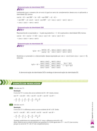 Dividimos o numerador e o denominador dessa expressão por cos a 3 cos b (com cos a 3 cos b % 0),
obtendo:
A demonstração da identidade (VI) é análoga à demonstração da identidade (V).
demonstração da identidade (III)
demonstração da identidade (Iv)
demonstração da identidade (v)
Lembrando que o cosseno de um arco é igual ao seno do complementar desse arco e aplicando a
identidade (II), temos:
cos (a 1 b) 5 sen [90w 2 (a 1 b)] 5 sen [(90w 2 a) 2 b] 5
5 sen (90w 2 a) 3 cos b 2 sen b 3 cos (90w 2 a) 5 cos a 3 cos b 2 sen b 3 sen a 5
5 cos a 3 cos b 2 sen a 3 sen b
Representando a expressão a 2 b pela equivalente a 1 (2b) e aplicando a identidade (III), temos:
cos (a 2 b) 5 cos [a 1 (2b)] 5 cos a 3 cos (2b) 2 sen a 3 sen (2b) 5
5 cos a 3 cos b 1 sen a 3 sen b
tg (a 1 b) 5
sen (a 1 b)
___________
cos (a 1 b)
5
sen a 3 cos b 1 sen b 3 cos a
____________________________
cos a 3 cos b 2 sen a 3 sen b
tg (a 1 b) 5
sen a 3 cos b
_____________
cos a 3 cos b
1
sen b 3 cos a
_____________
cos a 3 cos b
____________________________
cos a 3 cos b
_____________
cos a 3 cos b
2
sen a 3 sen b
_____________
cos a 3 cos b
5
tg a 1 tg b
______________
1 2 tg a 3 tg b
9 Calcular sen 75w.
10 Calcular cos 15w.
EXERCÍCIOS RESOlvIdOS
Resolução
O arco de 75° é a soma dos arcos notáveis de 45w e 30w. Assim, temos:
sen 75w 5 sen (45w 1 30w) 5 sen 45w 3 cos 30w 1 sen 30w 3 cos 45w 5
5
dll
2
___
2
3
dll
3
___
2
1
1
__
2
3
dll
2
___
2
5
dll
6
___
4
1
dll
2
___
4
5
dll
6 1 dll
2
________
4
Resolução
O arco de 15w é a diferença entre os arcos notáveis de 45w e 30w. Então:
cos 15w 5 cos (45w 2 30w) 5 cos 45w 3 cos 30w 1 sen 45w 3 sen 30w 5
5
dll
2
___
2
3
dll
3
___
2
1
dll
2
___
2
3
1
__
2
5
dll
6
___
4
1
dll
2
___
4
5
dll
6 1 dll
2
________
4
Também poderíamos ter representado 15w como a diferença entre 60w e 45w.
(Nota: Observe que os valores obtidos nas questões 9 e 10 são iguais (sen 75w 5 cos 15w). Isso ocorreu
porque os arcos de 75w e de 15w são complementares.)
135
Seção
4.3
•
Adição
de
arcos
CAP 04.indb 135 02.09.10 10:09:07
 