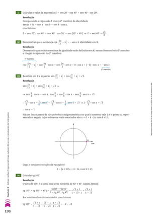 14 Calcular tg 105w.
Resolução
O arco de 105w é a soma dos arcos notáveis de 60w e 45w. Assim, temos:
tg 105w 5 tg (60w 1 45w) 5
tg 60w 1 tg 45w
_________________
1 2 tg 60w 3 tg 45w
5
dll
3 1 1
__________
1 2 dll
3 3 1
5
dll
3 1 1
_______
1 2 dll
3
Racionalizando o denominador, concluímos:
tg 105w 5
dll
3 1 1
_______
1 2 dll
3
5
dll
3 1 1
_______
1 2 dll
3
3
1 1 dll
3
_______
1 1 dll
3
5 22 2 dll
3
Resolução
sen @s
__
3
1 x #1 cos @s
__
6
1 x #5 dll
3 ]
] sen
s
__
3
3 cos x 1 sen x 3 cos
s
__
3
1 cos
s
__
6
3 cos x 2 sen
s
__
6
3 sen x 5 dll
3
}
dll
3
___
2
3 cos x 1
1
__
2
3 sen x 1
dll
3
___
2
3 cos x 2
1
__
2
3 sen x 5 dll
3 ] 2 3
dll
3
___
2
3 cos x 5 dll
3
} cos x 5 1
Há um único ponto da circunferência trigonométrica no qual o cosseno vale 1: é o ponto A, repre-
sentado a seguir, cujos números reais associados são x 5 0 1 k 3 2s, com k 9 b.
Logo, o conjunto solução da equação é:
S 5 {x 9 Vox 5 k 3 2s, com k 9 b}
A
cos
13 Resolver em V a equação sen @s
__
3
1 x #1 cos @s
__
6
1 x #5 dll
3.
11 Calcular o valor da expressão E 5 sen 20w 3 cos 40w 1 sen 40w 3 cos 20w.
12 Demonstrar que a sentença cos @3s
___
2
2 x #5 2sen x é identidade em V.
Resolução
Comparando a expressão E com o 2o
membro da identidade
sen (a 1 b) 5 sen a 3 cos b 1 sen b 3 cos a,
concluímos:
E 5 sen 20w 3 cos 40w 1 sen 40w 3 cos 20w 5 sen (20w 1 40w) ] E 5 sen 60w 5
dll
3
___
2
Resolução
Observando que os dois membros da igualdade estão definidos em V,vamos desenvolver o 1o
membro
e chegar à expressão do 2o
membro:
cos @3s
___
2
2 x #5 cos
3s
___
2
3 cos x 1 sen
3s
___
2
3 sen x 5 0 3 cos x 1 (21) 3 sen x 5 2sen x
1o
membro
2o
membro
136
Capítulo
4
•
Outras
razões
trigonométricas,
adição
de
arcos
e
resolução
de
triângulos
Reprodução
proibida.
Art.184
do
Código
Penal
e
Lei
9.610
de
19
de
fevereiro
de
1998.
CAP 04.indb 136 02.09.10 10:09:07
 
