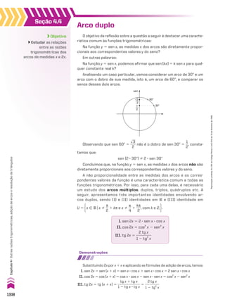 Seção 4.4
Objetivo
Estudar as relações
entre as razões
trigonométricas dos
arcos de medidas x e 2x.
Arco duplo
O objetivo da reflexão sobre a questão a seguir é destacar uma caracte­
rística comum às funções trigonométricas:
Na função y 5 sen x, as medidas x dos arcos são diretamente propor-
cionais aos correspondentes valores y do seno?
Em outras palavras:
Na função y 5 sen x, podemos afirmar que sen (kx) 5 k sen x para qual-
quer constante real k?
Analisando um caso particular, vamos considerar um arco de 30w e um
arco com o dobro de sua medida, isto é, um arco de 60w, e comparar os
senos desses dois arcos.
60°
sen
30°
√3
2
1
2
Observando que sen 60w 5
dll
3
___
2
não é o dobro de sen 30w 5
1
__
2
, consta-
tamos que:
sen (2 3 30w) % 2 3 sen 30w
Concluímos que, na função y 5 sen x, as medidas x dos arcos não são
diretamente proporcionais aos correspondentes valores y do seno.
A não proporcionalidade entre as medidas dos arcos e os corres-
pondentes valores da função é uma característica comum a todas as
funções trigonométricas. Por isso, para cada uma delas, é necessário
um estudo dos arcos múltiplos: duplos, triplos, quádruplos etc. A
seguir, apresentamos três importantes identidades envolvendo ar-
cos duplos, sendo (I) e (II) identidades em V e (III) identidade em
U 5 x 9 Vox %
s
__
2
1 ks e x %
s
__
4
1
ks
___
2
, com k e b .
I. sen 2x 5 2 3 sen x 3 cos x
II. cos 2x 5 cos2
x 2 sen2
x
III. tg 2x 5
2 tg x
_________
1 2 tg2
x
demonstrações
Substituindo 2x por x 1 x e aplicando as fórmulas de adição de arcos, temos:
I. sen 2x 5 sen (x 1 x) 5 sen x 3 cos x 1 sen x 3 cos x 5 2 sen x 3 cos x
II. cos 2x 5 cos (x 1 x) 5 cos x 3 cos x 2 sen x 3 sen x 5 cos2
x 2 sen2
x
III. tg 2x 5 tg (x 1 x) 5
tg x 1 tg x
______________
1 2 tg x 3 tg x
5
2 tg x
_________
1 2 tg2
x
138
Capítulo
4
•
Outras
razões
trigonométricas,
adição
de
arcos
e
resolução
de
triângulos
Reprodução
proibida.
Art.184
do
Código
Penal
e
Lei
9.610
de
19
de
fevereiro
de
1998.
CAP 04.indb 138 02.09.10 10:09:09
 