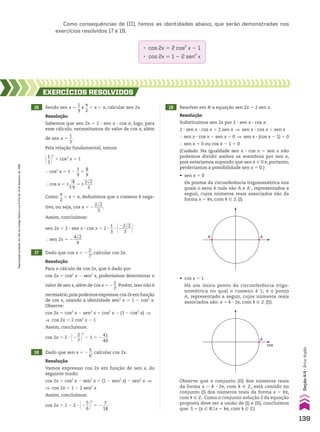 Como consequências de (II), temos as identidades abaixo, que serão demonstradas nos
exercícios resolvidos 17 e 18.
• cos 2x 5 2 cos2
x 2 1
• cos 2x 5 1 2 2 sen2
x
16 Sendo sen x 5
1
__
3
e
s
__
2
, x , s, calcular sen 2x.
17 Dado que cos x 5 2
2
__
7
, calcular cos 2x.
18 Dado que sen x 5 2
5
__
6
, calcular cos 2x.
19 Resolver em V a equação sen 2x 5 2 sen x.
EXERCÍCIOS RESOlvIdOS
Resolução
Para o cálculo de cos 2x, que é dado por
cos 2x 5 cos2
x 2 sen2
x, poderíamos determinar o
valor de sen x, além de cos x 5 2
2
__
7
. Porém, isso não é
necessário,pois podemos expressar cos 2xem função
de cos x, usando a identidade sen2
x 5 1 2 cos2
x.
Observe:
cos 2x 5 cos2
x 2 sen2
x 5 cos2
x 2 (1 2 cos2
x) ]
] cos 2x 5 2 cos2
x 2 1
Assim, concluímos:
cos 2x 5 2 3 @2
2
__
7 #
2
2 1 5 2
41
___
49
Resolução
Sabemos que sen 2x 5 2 3 sen x 3 cos x; logo, para
esse cálculo, necessitamos do valor de cos x, além
de sen x 5
1
__
3
.
Pela relação fundamental, temos:
@1
__
3 #
2
1 cos2
x 5 1
} cos2
x 5 1 2
1
__
9
5
8
__
9
} cos x 5 ±d
ll
8
__
9
5 ±
2dll
2
____
3
Como
s
__
2
, x , s, deduzimos que o cosseno é nega-
tivo, ou seja, cos x 5 2
2dll
2
____
3
.
Assim, concluímos:
sen 2x 5 2 3 sen x 3 cos x 5 2 3
1
__
3
3 @22dll
2
______
3 #
} sen 2x 5 2
4dll
2
____
9
Resolução
Vamos expressar cos 2x em função de sen x, do
seguinte modo:
cos 2x 5 cos2
x 2 sen2
x 5 (1 2 sen2
x) 2 sen2
x ]
] cos 2x 5 1 2 2 sen2
x
Assim, concluímos:
cos 2x 5 1 2 2 3 @2
5
__
6 #
2
5 2
7
___
18
Resolução
Substituímos sen 2x por 2 3 sen x 3 cos x:
2 3 sen x 3 cos x 5 2 sen x ] sen x 3 cos x 5 sen x
} sen x 3 cos x 2 sen x 5 0 ] sen x 3 (cos x 2 1) 5 0
} sen x 5 0 ou cos x 2 1 5 0
(Cuidado: Na igualdade sen x 3 cos x 5 sen x não
podemos dividir ambos os membros por sen x,
pois estaríamos supondo que sen x % 0 e, portanto,
perderíamos a possibilidade sen x 5 0.)
• sen x 5 0
Os pontos da circunferência trigonométrica nos
quais o seno é nulo são A e Ae, representados a
seguir, cujos números reais associados são da
forma x 5 ks, com k 9 b (I).
A
A’
• cos x 5 1
Há um único ponto da circunferência trigo-
nométrica no qual o cosseno é 1; é o ponto
A, representado a seguir, cujos números reais
associados são: x 5 k 3 2s, com k 9 b (II).
A
cos
Observe que o conjunto (II) dos números reais
da forma x 5 k 3 2s, com k 9 b, está contido no
conjunto (I) dos números reais da forma x 5 ks,
com k 9 b. Como o conjunto solução S da equação
proposta deve ser a união de (I) e (II), concluímos
que: S 5 {x 9 Vox 5 ks, com k 9 b}
139
Reprodução
proibida.
Art.184
do
Código
Penal
e
Lei
9.610
de
19
de
fevereiro
de
1998.
Seção
4.4
•
Arco
duplo
CAP 04.indb 139 02.09.10 10:09:10
 